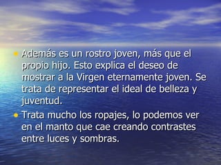 Además es un rostro joven, más que el propio hijo. Esto explica el deseo de mostrar a la Virgen eternamente joven. Se trata de representar el ideal de belleza y juventud. Trata mucho los ropajes, lo podemos ver en el manto que cae creando contrastes entre luces y sombras. 