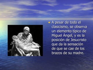 A pesar de todo el clasicismo, se observa un elemento típico de Miguel Ángel, y es la posición de Jesucristo que da la sensación de que se cae de los brazos de su madre. 