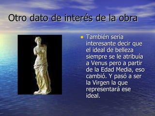 Otro dato de interés de la obra También sería interesante decir que el ideal de belleza siempre se le atribuía a Venus pero a partir de la Edad Media, eso cambió. Y pasó a ser la Virgen la que representará ese ideal. 