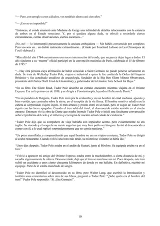 10
―— Pero, con arreglo a esos cálculos, vos tendríais ahora casi cien años.‖
―— ¡Eso no es imposible!‖
―Entonces, el conde enumeró ante Madame de Gergy una infinidad de detalles relacionados con la estancia
de ambos en el Estado veneciano. Y, por si quedara alguna duda, se ofreció a recordarle ciertas
circunstancias, ciertas observaciones, ciertos escarceos...‖
¡No, no! — lo interrumpió presurosamente la anciana embajadora — Me habéis convencido por completo;
Pero vos sois un... un diablo realmente extraordinario... (Citado por Touchard Lafosse en Les Chroniques de
I‘oeil -deboeuf.)
―Más allá del año 1784 encontramos una nueva intervención del conde, que no parece dejar lugar a dudas. El
año siguiente a su ―muerte‖ oficial participó en la convención masónica de París, celebrada el 15 de febrero
de 1785.‖
―…Hay otra persona cuya afirmación de haber conocido a Saint Germain no puede ponerse seriamente en
duda. Se trata de Wellesley Tudor Pole, viajero e industrial a quien le fue conferida la Orden del Imperio
Británico y fue acreditado estudioso de arqueología, fundador de la Big Ben Silent Minute Observance,
presidente del Chalice Well Trust de Glastonbury y gobernador de la Glaston Toru School for Boys.‖
―En su libro The Silent Road, Tudor Pole describe un extraño encuentro mientras viajaba en el Oriente
Express. Era en la primavera de 1938, y se dirigía a Constantinopla, leyendo el Infierno de Dante.‖
―En un paradero de Bulgaria, Tudor Pole miró por la ventanilla y vio un hombre de edad mediana, apuesto y
bien vestido, que caminaba sobre la nieve, en el terraplén de la vía férrea. El hombre sonrió y saludó con la
cabeza al sorprendido viajero inglés. El tren arrancó y pronto entró en un túnel, pero el vagón de Tudor Pole
siguió con las luces apagadas. Cuando el tren salió del túnel, el desconocido estaba sentado en el rincón
opuesto. Entonces vio la obra de Dante que estaba leyendo Tudor Pole e inició una fascinante conversación
sobre el problema del cielo y el infierno y el enigma de nuestro actual estado de existencia.‖
―Tudor Pole dijo que su compañero de viaje hablaba con impecable acento, pero evidentemente no era
inglés. Su atuendo y el sesgo de su mente sugerían que muy bien podía ser húngaro. Invitó al desconocido a
comer con él, a lo cual replicó sorprendentemente que no comía manjares.‖
―Un poco aturrullado, y comprendiendo que aquel hombre no era un viajero corriente, Tudor Pole se dirigió
al coche restaurante. Cuando volvió una hora más tarde, su misterioso visitante se había ido.‖
―Unos días después, Tudor Pole estaba en el andén de Scutari, junto al Bósforo. Su equipaje estaba ya en el
tren.‖
―Volvió a aparecer mi amigo del Oriente Express; estaba entre la muchedumbre, a cierta distancia de mí, y
sacudía vigorosamente la cabeza. Desconcertado, dejé que el tren se marchase sin mí. Poco después, este tren
sufrió un accidente a unos ciento cincuenta kilómetros de donde yo me hallaba. En definitiva, recobré mi
equipaje. Parte de él estaba manchado de sangre.
―Tudor Pole no identificó al desconocido en su libro, pero Walter Lang, que escribió la Introducción y
también unos comentarios sobre otro de sus libros, preguntó a Tudor Pole: ―¿Sabe quién era el hombre del
tren?‖ Pudor Pole respondió: ―Sí. ¡Era Germain!‖.
 