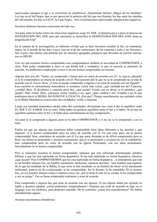 101
equivocados integran el ego y se convierten en ¡tenebrosos! ¡Sumamente fuertes! ¡Magos de las tinieblas!.
Los hay en el Sol Negro, que es por oposición la antítesis del Sol que nos ilumina; los hay entre las entrañas
del sub-mundo; los hay en LILIT, la Luna Negra... Son cristalizaciones equivocadas integraciones negativas.
Nosotros debemos hacemos concientes de todo eso.
Así pues entre la lucha contra las emociones negativas surge EL SER. ¡Comienza poco a poco el proceso de
INTEGRACIÓN DEL SER, pero por oposición se intensifica la DESINTEGRACIÓN DEL EGO, hasta su
aniquilación total!
En el camino de la investigación, no debemos olvidar que se hace necesario estudiar al Ser, no solamente,
repito, en el mundo de las doce Leyes, sino en el de las veinticuatro, de las cuarenta y ocho y las Noventa y
Seis Leyes; éste último está poblado por los distintos agregados psíquicos que llevamos en nuestro interior,
eso es OBVIO.
Una vez que nosotros hemos comprendido esto comprendemos también la necesidad de COMPRENDER, a
otros. Para poder comprender a otros en una forma real y verdadera, lo que se necesita es ponemos de
acuerdo. No podríamos comprender a otros si no nos hemos comprendido así mismos.
Alguien dice por ahí: ―bueno, yo comprendo a fulano pero no estoy de acuerdo con él‖, lo cual es ¡absurdo!
si se le comprendiera se estaría de acuerdo con él. Precisamente por lo que no se le comprende no se está de
acuerdo con él. Eso es obvio. ¿Cómo se puede comprender a alguien y no estar de acuerdo con ese alguien?
Esta cuestión es estrictamente matemática: si sumamos veinte más veinte, ¿qué cantidad nos da? Cuarenta.
¿verdad? Bien. Si dividimos a cuarenta entre dos, ¿qué queda? Veinte, eso es obvio; si lo partimos, ¿qué
queda?, Pues veinte. Bien, ¿entonces veinte vendría a ser, qué? ¿Qué vendría a ser? Vendría a ser lo que
podríamos decir la MEDIA MATEMÁTICA EXACTA ¿Por qué?, Porque sencillamente esa cantidad veinte
es la Media Matemática exacta entre dos cantidades: veinte y cuarenta.
Luego esa cantidad matemática media entre dos cantidades, obviamente nos viene a dar el equilibrio entre
EL SER Y EL SABER. Eso es claro. Debe haber un perfecto equilibrio entre el Ser y el Saber. Si no hay un
equilibrio perfecto entre el Ser y el Saber pues sencillamente no hay comprensión.
Así pues si se comprende a alguien, pues se le debe COMPRENDER y si no, no se le comprende y eso es
todo.
Podría ser que ese alguien que asumimos haber comprendido tiene ideas diferentes a las nuestras y que
digamos: si lo hemos comprendido pero no estoy de acuerdo con él. En este caso pues ¡no lo hemos
comprendido! Sino, estaríamos de acuerdo con él. Lo que estoy diciendo es de difícil comprensión pero es
Real, ese fulano es protestante y nosotros expresamos: que él es protestante y su punto de ver la realidad he-
mos comprendido pero no estoy de acuerdo con su Iglesia Protestante, con sus ideas protestantes.
Sencillamente no lo hemos comprendido.
Pero si realmente nosotros lo hemos comprendido, sabemos que está refiriendo determinadas palabras
bíblicas y que las está repitiendo en forma dogmática. Si las está repitiendo en forma dogmática, entonces
¿qué sucede? Pues COMPRENDEMOS que las está repitiendo en forma dogmática... si entendemos que este
es un hombre número tres, un hombre meramente intelectual, entonces decimos: ―este hombre está repitien-
do lo que ha estudiado de la Biblia, lo que otros le han enseñado, es un hombre de tercer nivel, meramente
intelectual, todavía no ha evolucionado, lo he comprendido. No le discuto, lo he entendido. Él es número
tres, yo soy hombre número cuatro o número cinco, etc., por lo tanto él está en su verdad, lo he comprendido
y soy su amigo‖. Eso se llama comprender realmente y estar de acuerdo.
Para comprender a alguien hay que estar de acuerdo con ese alguien. Si ese alguien habla por ejemplo en
inglés y nosotros español, ¿cómo podríamos comprendernos?. Tenemos que estar de acuerdo en algo: en el
lenguaje o en los símbolos, para podernos entender. De lo contrario, ¿cómo nos entenderíamos? No habría
entendimiento alguno.
Así pues necesitamos entendernos.
 