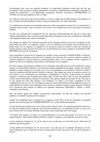 102
Considerando estas cosas mis queridos hermanos, la comprensión realmente resulta algo que hay que
investigarlo. Aquí en nuestros estudios aprendemos a conocerlo; comprendiendo la enseñanza avanzamos en
sentido de comprensión y es indispensable comprender. Nosotros necesitamos COMPRENDER LA
GNOSIS, pero hay que equilibrar el Ser y el Saber.
Si el saber es mayor que el Ser no hay equilibrio, si el Ser es mayor que el Saber tampoco hay equilibrio. El
Ser y el Saber necesitan equilibrarse, sólo así surge la Comprensión. ¡Es vital comprender!
Y a medida que avanzamos auto-explorando dijéramos, todas estas partes de nuestro Ser, la comprensión va
surgiendo cada vez más, y más en nosotros; Eso es obvio. Esa comprensión nos lleva muy lejos, en nuestros
estudios.
En todo caso, luchando por la Integración del Ser; queremos la desintegración del ego; por lo tanto urge
trabajar profundamente sobre nosotros mismos para poder desintegrar al ego. Hay necesidad de comprender
cada agregado psíquico que vamos a desintegrar.
Por ejemplo la venganza: No confundir la justicia con la venganza; justicia es una cosa y venganza es otra,
Hay muchos que dicen: ―la venganza es dulce‖ y eso es un absurdo. Es un absurdo tomar la justicia por su
propia mano; eso es venganza. La sagrada Ley se encarga de cobrar las cuentas a cada cual, nosotros no
tenemos porqué ocupar el puesto de la Gran Ley. Si descubrimos que somos vengativos, necesitamos COM-
PRENDER el proceso de la venganza.
Para comprender el proceso de la venganza por ejemplo, se hace necesario la MEDITACIÓN, la reflexión.
Se confunde muy fácilmente el proceso de la venganza con el proceso de la justicia y tenemos siempre la
marcada tendencia a tomar la justicia en nuestras propias manos. Eso es venganza. Somos vengativos si
alguien nos hiere con la palabra, reaccionamos violentamente; eso es venganza.
No somos capaces de permanecer callados ante un insultador, ante alguien que nos está ofendiendo, siempre
tenemos esa marcadísima tendencia a reaccionar por cualquier palabrita que nos digan; siempre nos sentimos
aludidos y aunque estamos en el Camino, una y otra vez respondemos y reaccionamos. Observen ustedes a
todos los hermanitos del Movimiento Gnóstico en general: ¿hay alguno que acaso no reaccione en una o en
otra forma, ya sea verbalizando sus reacciones o guardándolas en secreto? ¡Todos tienen esa marcada
tendencia a responder ante la palabra que ofende, ante la sonrisa que hiere, ante los ojos que apuñalean!
¡Todos tienen la marcadísima tendencia a reaccionar!. Hay quienes ocupan por ejemplo el Ara. Esto, que es
lo más sagrado del altar para dirigirse a los hermanos: los hieren y los hieren vengándose de éste,
vengándose de este otro, etc. No se ha dado eso aquí en nuestra sede Patriarcal afortunadamente, pero sí en
otras latitudes de América. Hay Sacerdotes que se ponen su vestidura sagrada, ocupan dijéramos la tribuna
de la elocuencia para dirigirse al público con segundas intenciones, dirigiéndose a fulana, a zutano,
vengándose de perencejo.
Hay esas gentes, gentes así, siempre reaccionarias, reaccionando. Así que hay siempre una marcada
tendencia a confundir la justicia con la venganza.
Cuando uno comprende pues el proceso de la venganza, puede darse el lujo de desintegrar al agregado
psíquico de la misma, pero sólo COMPRENDIENDO; si no, ¿cómo podría desintegrarlo?
¿Y qué diremos por ejemplo de los celos?, Hay muchas clases de celos. No solamente pasionales, amorosos,
no. Hay celos políticos, celos religiosos, hay celos por amistades, etc., son múltiples los celos. ¿Y qué es eso
que se llama celos? es el temor de perder lo que más se ama; resulta pues del Yo del apego.
Un hombre teme perder a su mujer y la cela horriblemente. Una novia teme perder a su novio y lo cela
espantosamente y allí resultan conflictos horribles: muertes, venganzas y cincuenta mil cosas por el estilo.
¿Cómo podríamos eliminar ese Yo de los celos si uno no sabe que es el fruto del terror? ¿Del temor de
perder lo que más se quiere?
¿Cómo podría uno desintegrar ese Yo de los celos si no sabe que es el resultado del apego? ¿Si cree,
equivocadamente, que es el pretexto del amor? ¿Cómo podría el amor tener celos? ¿Si el Amor es perfecto es
divino?
 