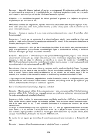 104
Pregunta. — Venerable Maestro, haciendo referencia a su plática pasada del relajamiento y del recuerdo de
sí, ¿qué nos queda al recuerdo de sí: el equilibrio de los tres cilindros de la máquina orgánica con el recuerdo
de sí o es un recuerdo de sí que excluye los cilindros de la máquina orgánica?
Respuesta. — La recordación del propio Ser interior profundo; se produce o se coopera o se ayuda al
surgimiento del Ser Individual en uno.
Obviamente cuando el Ser surge en uno, equilibra entonces los cinco centros de la máquina orgánica: el inte-
lecto, centro emocional, centro motor, centro instintivo y centro sexual; queda, viene el equilibrio de los
cinco centros de la máquina.
Pregunta. — Entonces el recuerdo de sí ¿no puede surgir espontáneamente sino a través de un trabajo sobre
la personalidad?
Respuestas— Es obvio que esa recordación de sí mismo implica un trabajo. La personalidad se relaja para
quedar en estado pasivo. Entonces los mensajes que vienen del Ser a través de los centros superiores llegan a
la mente; eso trae pues orden y armonía.
Preguntas— Maestro, dice Usted que por el Ser se logra el equilibrio de los centros, pero ¿entre eso viene el
juego de la personalidad y los conflictos de la mente para lograr la no-intervención de ella y la actuación
verdadera del Ser para que llegue el equilibrio a nosotros?
Respuesta.— Pues cuando se habla de relajación hay que entenderlo íntegramente; porque si vamos a relajar
exclusivamente los músculos que siempre están tensos, no hemos comprendido íntegramente el proceso de la
relajación. Se trata de relajar no solamente los músculos y los nervios del cuerpo sino TAMBIÉN LA
MENTE. Cuando la mente está quieta, cuando la mente está en silencio, cuando ya no proyecta, cuando está
en estado receptivo, integral, entonces adviene LO NUEVO.
Pero mientras exista una mente proyectista y un cuerpo en tensión, no adviene jamás lo Nuevo. De manera
que para que la mente pueda no estar en conflicto, durante unos instantes siquiera, debe haber relajación
física y mental. Entonces estos conflictos desaparecen por un instante; por un instante surge el Ser en
nosotros, a un momento de vacío que el Ser aprovecha para llenarlo y entonces adviene LO NUEVO.
Así poco a poco el Ser, lentamente, va produciendo la unión de todos los centros de la máquina orgánica; van
despareciendo los conflictos entre los tres cerebros: intelectual, emocional y motor. Así por segundos, por
minutos, podremos recibir mensajes de los mundos superiores.
Pero se necesita constancia en el trabajo. Se precisa asiduidad.
Pregunta.— Maestro, cuando hablaba de las partes autónomas y auto-conscientes del Ser, Usted citó algunos
ejemplos; hablaba de los Apóstoles que carga cada uno de nos, ¿cuál parte autónoma y auto-consciente del
Ser está relacionada con la aniquilación Budhista?
Respuesta.— Judas Iscariote. No pensemos solamente en el Judas aquel de hace 1977 años. Pensemos en el
Judas interior, en ese Apóstol interior, que es una de las Doce Potencias que en nuestro interior cargamos,
una de las Doce partes del Ser. Él está vivamente interesado en la aniquilación Budhista, por eso es
extraordinario.
No niego la existencia tampoco de aquel Apóstol de hace 1977 años que representara realmente a nuestro
Judas íntimo. Él es una realidad; Él existe; Él es uno de los GRANDES; Él es el más exaltado Maestro, el
más exaltado Adepto que anduvo con Jesús de Nazaret; pero dentro de nosotros hay un Judas interior, fuera
de aquel Judas realmente, fuera de los tres traidores del Hiram Abiff.
En nuestro Ser hay alguien que personifica al Iscariote que realmente esta interesado en la destrucción del
ego.
Pregunta. — Maestro. ¿Cómo hemos de entender el trabajo de Tomás en nosotros?.
 