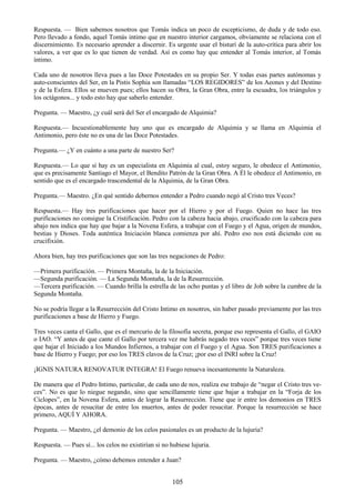 105
Respuesta. — Bien sabemos nosotros que Tomás indica un poco de escepticismo, de duda y de todo eso.
Pero llevado a fondo, aquel Tomás intimo que en nuestro interior cargamos, obviamente se relaciona con el
discernimiento. Es necesario aprender a discernir. Es urgente usar el bisturí de la auto-crítica para abrir los
valores, a ver que es lo que tienen de verdad. Así es como hay que entender al Tomás interior, al Tomás
íntimo.
Cada uno de nosotros lleva pues a las Doce Potestades en su propio Ser. Y todas esas partes autónomas y
auto-conscientes del Ser, en la Pistis Sophia son llamadas ―LOS REGIDORES‖ de los Aeones y del Destino
y de la Esfera. Ellos se mueven pues; ellos hacen su Obra, la Gran Obra, entre la escuadra, los triángulos y
los octágonos... y todo esto hay que saberlo entender.
Pregunta. — Maestro, ¿y cuál será del Ser el encargado de Alquimia?
Respuesta.— Incuestionablemente hay uno que es encargado de Alquimia y se llama en Alquimia el
Antimonio, pero éste no es una de las Doce Potestades.
Pregunta.— ¿Y en cuánto a una parte de nuestro Ser?
Respuesta.— Lo que sí hay es un especialista en Alquimia al cual, estoy seguro, le obedece el Antimonio,
que es precisamente Santiago el Mayor, el Bendito Patrón de la Gran Obra. A Él le obedece el Antimonio, en
sentido que es el encargado trascendental de la Alquimia, de la Gran Obra.
Pregunta.— Maestro. ¿En qué sentido debernos entender a Pedro cuando negó al Cristo tres Veces?
Respuesta.— Hay tres purificaciones que hacer por el Hierro y por el Fuego. Quien no hace las tres
purificaciones no consigue la Cristificación. Pedro con la cabeza hacia abajo, crucificado con la cabeza para
abajo nos indica que hay que bajar a la Novena Esfera, a trabajar con el Fuego y el Agua, origen de mundos,
bestias y Dioses. Toda auténtica Iniciación blanca comienza por ahí. Pedro eso nos está diciendo con su
crucifixión.
Ahora bien, hay tres purificaciones que son las tres negaciones de Pedro:
—Primera purificación. — Primera Montaña, la de la Iniciación.
—Segunda purificación. — La Segunda Montaña, la de la Resurrección.
—Tercera purificación. — Cuando brilla la estrella de las ocho puntas y el libro de Job sobre la cumbre de la
Segunda Montaña.
No se podría llegar a la Resurrección del Cristo Intimo en nosotros, sin haber pasado previamente por las tres
purificaciones a base de Hierro y Fuego.
Tres veces canta el Gallo, que es el mercurio de la filosofía secreta, porque eso representa el Gallo, el GAIO
o IAO. ―Y antes de que cante el Gallo por tercera vez me habrás negado tres veces‖ porque tres veces tiene
que bajar el Iniciado a los Mundos Infiernos, a trabajar con el Fuego y el Agua. Son TRES purificaciones a
base de Hierro y Fuego; por eso los TRES clavos de la Cruz; ¡por eso el INRI sobre la Cruz!
¡IGNIS NATURA RENOVATUR INTEGRA! El Fuego renueva incesantemente la Naturaleza.
De manera que el Pedro Intimo, particular, de cada uno de nos, realiza ese trabajo de ―negar el Cristo tres ve-
ces‖. No es que lo niegue negando, sino que sencillamente tiene que bajar a trabajar en la ―Forja de los
Cíclopes‖, en la Novena Esfera, antes de lograr la Resurrección. Tiene que ir entre los demonios en TRES
épocas, antes de resucitar de entre los muertos, antes de poder resucitar. Porque la resurrección se hace
primero, AQUÍ Y AHORA.
Pregunta. — Maestro, ¿el demonio de los celos pasionales es un producto de la lujuria?
Respuesta. — Pues sí... los celos no existirían si no hubiese lujuria.
Pregunta. — Maestro, ¿cómo debemos entender a Juan?
 