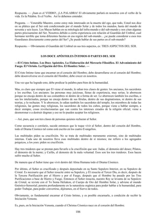 106
Respuesta. — ¡Juan es el VERBO!, ¡LA PALABRA! El obviamente parlará en nosotros con el verbo de la
vida. Es la Palabra. Es el Verbo. Así lo debemos entender.
Pregunta. — Venerable Maestro, como estoy más interesado en la muerte del ego, que todo, Usted nos dice
en su plática que el Ser está condicionado por el mundo Solar y de todos los mundos, hasta del mundo de
noventa y seis leyes. Los Mayas hablan en su mitología del infra-mundo o del sub-mundo y nos citan algunas
partes precisamente del Ser. Nosotros debido a cierta experiencia con relación al Guardián del Umbral, cual
hermano terrible que toma diferentes facetas en esa región del sub-mundo... ¿se puede considerar a esos tres
Guardianes directamente como partes del Ser? ¿Se puede hablar de sus partes en el sub-mundo?
Respuesta.— Obviamente el Guardián del Umbral en sus tres aspectos, es: TRES ASPECTOS DEL SER.
LOS DOCE APÓSTOLES ÍNTIMOS O PARTES DEL SER
—El Cristo Intimo. Los Doce Apóstoles. La Elaboración del Mercurio Filosófico. El Advenimiento del
Fuego. El Vitriolo. La Fijación del Oro. El Hombre Solar. —
El Cristo Intimo tiene que encarnar en el corazón del Hombre; debe desarrollarse en el corazón del Hombre;
debe desenvolverse en el corazón del Hombre; debe crecer en nosotros.
Una vez que ha logrado esto, debe predicar la palabra para bien de la humanidad.
Mas, es claro que siempre que El viene al mundo, le odian tres clases de gentes: los ancianos, los sacerdotes
y los escribas. Los ancianos: las personas muy juiciosas, llenas de experiencia, muy serias; le aborrecen
porque no encaja dentro de sus costumbres ni dentro de a forma de ser. Le aborrecen también los escribas, o
sea los intelectuales, porque no encaja dentro de sus férulas, dentro de sus dogmatismos, ni dentro de sus
teorías, y lo rechazan. Y lo aborrecen, lo odian también los sacerdotes del templo, los miembros de todas las
religiones, las gentes muy religiosas, los sacerdotes de todos los cultos, porque viene a hablar siempre, a
decir siempre, cosas revolucionarias que van contra los intereses creados de la religión oficial; viene a
desmoronar o a destruir dogmas y eso no lo pueden aceptar los religiosos.
—Así, pues, que son tres clases de personas quienes rechazan al Señor.
Como secuencia o corolario, sucede entonces que le toque vivir al Señor, dentro del corazón del Hombre,
todo el Drama Cósmico tal como está escrito en los cuatro Evangelios.
Las multitudes piden su crucifixión. No se trata de multitudes meramente externas, sino de multitudes
internas. Cada uno de nosotros lleva esas multitudes dentro de sí mismos; me refiero a los agregados
psíquicos, a los yoes: piden su crucifixión.
Hay tres traidores que se prestan para llevarlo a la crucifixión que son: Judas, el demonio del deseo; Pilatos,
el demonio de la mente; y Caifás, el demonio de la mala voluntad. Esos son los tres traidores. Esos hacen
sufrir mucho al Señor.
De manera que el Señor tiene que vivir dentro del Alma Humana todo el Drama Cósmico.
Por último, el Señor es crucificado y después depositado en su Santo Sepulcro Interior, en su Sepulcro de
Cristal. Es necesario que el Señor resucite entre su Sepulcro, y Él resucita al Tercer Día, es decir, después de
la Tercera Purificación por el Hierro y por el Fuego, después que el Hombre ha pasado por las Tres
Purificaciones a base de Hierro y Fuego. Entonces el Señor resucita, nuestro Rey se levanta de su Sepulcro
de Cristal, se reviste con el To Soma Heliakon, el Cuerpo de Oro del Hombre Solar, y adviene al mundo
Gnóstico-Sensorial; penetra profundamente en la naturaleza orgánica para poder hablar a la humanidad, para
poder Trabajar, para poder convertirse, dijéramos, en el Siervo de todos.
Obviamente, es fundamental encarnar al Cristo Intimo, y es posible encarnarlo, a condición de recibir la
Iniciación Venusta.
Es, pues, en la Iniciación Venusta, cuando el Christus Cósmico nace en el corazón del Hombre.
 