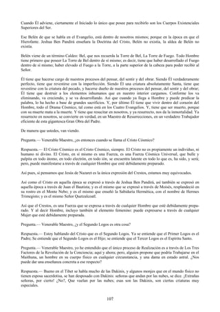 107
Cuando Él adviene, ciertamente el Iniciado lo único que posee para recibirlo son los Cuerpos Existenciales
Superiores del Ser.
Ese Belén de que se habla en el Evangelio, está dentro de nosotros mismos; porque en la época en que el
Hierofante. Jeshua Ben Pandirá enseñara la Doctrina del Cristo, Belén no existía, la aldea de Belén no
existía.
Belén viene de un término Caldeo: Bel, que nos recuerda la Torre de Bel, La Torre de Fuego. Todo Hombre
tiene primero que poseer La Torre de Bel dentro de sí mismo; es decir, tiene que haber desarrollado el Fuego
dentro de sí mismo; haber elevado el Fuego a la Torre, a la parte superior de la cabeza para poder recibir al
Señor.
Él tiene que hacerse cargo de nuestros procesos del pensar, del sentir y del obrar. Siendo Él verdaderamente
perfecto, tiene que revestirse con la imperfección. Siendo Él una criatura absolutamente Santa, tiene que
revestirse con la criatura del pecado, y hacerse dueño de nuestros procesos del pensar, del sentir y del obrar;
Él tiene que destruir a los elementos inhumanos que en nuestro interior cargamos. Conforme los va
eliminando, va creciendo, y se va desarrollando. Así que cuando ya llega a Hombre y puede predicar la
palabra, lo ha hecho a base de grandes sacrificios. Y, por último Él tiene que vivir dentro del corazón del
Hombre, todo el Drama Cósmico, tal como está en los Cuatro Evangelios. Y, tiene que ser muerto, porque
con su muerte mata a la muerte. Y tiene que resucitar en nosotros, y ya resurrecto, nos da la inmortalidad. Ya
resurrecto en nosotros, se convierte en verdad, en un Maestro de Resurrecciones, en un verdadero Trabajador
eficiente de esta gigantesca Gran Obra del Padre.
De manera que ustedes, van viendo.
Pregunta.— Venerable Maestro, ¿es entonces cuando se llama el Cristo Cósmico?
Respuesta.— El Cristo Cósmico es el Cristo Cósmico, siempre. El Cristo no es propiamente un individuo, ni
humano ni divino. El Cristo, en sí mismo es una Fuerza, es una Fuerza Cósmica Universal, que bulle y
palpita en todo átomo, en todo electrón, en todo ión, se encuentra latente en todo lo que es, ha sido, y será;
pero, puede manifestarse a través de cualquier Hombre que esté debidamente preparado.
Así pues, si pensamos que Jesús de Nazaret es la única expresión del Crestos, estamos muy equivocados.
Así como el Cristo en aquella época se expresó a través de Jeshua Ben Pandirá, así también se expresó en
aquella época a través de Juan el Bautista; y es el mismo que se expresó a través de Moisés, resplandeció en
su rostro en el Monte Nebo; y es el mismo que enseñó la Sabiduría Hermética, con el nombre de Hermes
Trimegisto; y es el mismo Señor Quetzalcoatl.
Así que el Crestos, es una Fuerza que se expresa a través de cualquier Hombre que esté debidamente prepa-
rado. Y al decir Hombre, incluyo también al elemento femenino: puede expresarse a través de cualquier
Mujer que esté debidamente preparada.
Pregunta.— Venerable Maestro, ¿y el Segundo Logos es otra cosa?
Respuesta.— Estoy hablando del Cristo que es el Segundo Logos. Ya se entiende que el Primer Logos es el
Padre; Se entiende que el Segundo Logos es el Hijo; se entiende que el Tercer Logos es el Espíritu Santo.
Pregunta.— Venerable Maestro, yo he entendido que el único proceso de Realización es a través de Los Tres
Factores de la Revolución de la Conciencia; aquí y ahora; pero, alguien propone que podría Trabajarse en el
Maithuna, un hombre en su cuerpo físico en cualquier circunstancia, y una dama en estado astral. ¿Nos
puede dar una enseñanza concreta a ese respecto?
Respuesta.— Bueno en el Tibet se habla mucho de las Dakinis, y algunos monjes que en el mundo físico no
tienen esposa sacerdotisa, se han desposado con Dakinis: señoras que andan por las nubes, se dice. ¡Extrañas
señoras, por cierto! ¿No?, Que vuelan por las nubes; esas son las Dakinis, son ciertas criaturas muy
especiales.
 