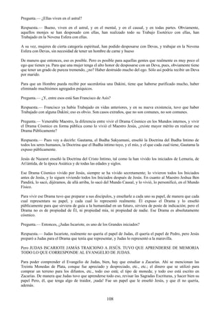 108
Pregunta.— ¿Ellas viven en el astral?
Respuesta.— Bueno, viven en el astral, y en el mental, y en el causal, y en todas partes. Obviamente,
aquellos monjes se han desposado con ellas, han realizado todo su Trabajo Esotérico con ellas, han
Trabajado en la Novena Esfera con ellas.
A su vez, mujeres de cierta categoría espiritual, han podido desposarse con Devas, y trabajar en la Novena
Esfera con Devas, sin necesidad de tener un hombre de carne y hueso
De manera que entonces, eso es posible. Pero es posible para aquellas gentes que realmente es muy poco el
ego que tienen ya. Para que una mujer tenga el alto honor de desposarse con un Deva, pues, obviamente tiene
que tener un grado de pureza tremendo, ¿no? Haber destruido mucho del ego. Sólo así podría recibir un Deva
por marido.
Para que un Hombre pueda recibir por sacerdotisa una Dakini, tiene que haberse purificado mucho, haber
eliminado muchísimos agregados psíquicos.
Pregunta.— ¿Y, entre esos está San Francisco de Asís?
Respuesta.— Francisco ya había Trabajado en vidas anteriores, y en su nueva existencia, tuvo que haber
Trabajado con alguna Dakini; eso es obvio. Son casos extraños, que no son comunes, no son comunes.
Pregunta.— Venerable Maestro, la diferencia entre vivir el Drama Cósmico en los Mundos internos, y vivir
el Drama Cósmico en forma pública como lo vivió el Maestro Jesús, ¿existe mayor mérito en realizar ese
Drama Públicamente?
Respuesta.— Pues voy a decirle: Gautama, el Budha Sakyamuni, enseñó la Doctrina del Budha Intimo de
todos los seres humanos, la Doctrina que el Budha intimo tuyo, y el mío, y el que cada cual tiene, Gautama la
expuso públicamente.
Jesús de Nazaret enseñó la Doctrina del Cristo Intimo, tal como la han vivido los iniciados de Lemuria, de
At1ántida, de la época Asiática y de todas las edades y siglos.
Ese Drama Cósmico vivido por Jesús, siempre se ha vivido secretamente; lo vivieron todos los Iniciados
antes de Jesús, y lo siguen viviendo todos los Iniciados después de Jesús. En cuanto al Maestro Jeshua Ben
Pandirá, lo sacó, dijéramos, de allá arriba, lo sacó del Mundo Causal, y lo vivió, lo personificó, en el Mundo
Físico.
Para vivir ese Drama tuvo que preparar a sus discípulos, y enseñarle a cada uno su papel, de manera que cada
cual representara su papel, y cada cual lo representó realmente. Él expuso el Drama y lo enseñó
públicamente para que sirviera de guía a la humanidad en un futuro, sirviera de poste de indicación; pero el
Drama no es de propiedad de Él, ni propiedad mía, ni propiedad de nadie. Ese Drama es absolutamente
cósmico.
Pregunta.— Entonces, ¿Judas Iscariote, es uno de los Grandes iniciados?
Respuesta.— Judas Iscariote, realmente no quería el papel de Judas, él quería el papel de Pedro, pero Jesús
preparó a Judas para el Drama que tenía que representar, y Judas lo representó a la maravilla.
Pero JUDAS ISCARIOTE JAMÁS TRAICIONO A JESÚS. TUVO QUE APRENDERSE DE MEMORIA
TODO LO QUE CORRESPONDE AL EVANGELIO DE JUDAS.
Para poder comprender el Evangelio de Judas, bien, hay que estudiar a Zacarías. Ahí se mencionan las
Treinta Monedas de Plata, conque fue apreciado y despreciado, etc., etc.; el dinero que se utilizó para
comprar un terreno para los difuntos, etc., todo eso está; el tipo de moneda; y todo eso está escrito en
Zacarías. De manera que Judas tuvo que aprenderse todo eso, revisar las Sagradas Escrituras, y hacer bien su
papel Pero, él, que tenga algo de traidor, ¡nada! Fue un papel que le enseñó Jesús, y que él no quería,
además.
 