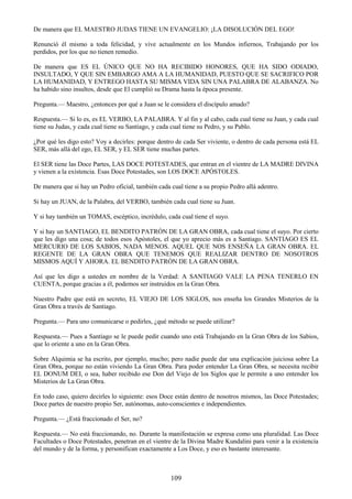 109
De manera que EL MAESTRO JUDAS TIENE UN EVANGELIO: ¡LA DISOLUCIÓN DEL EGO!
Renunció él mismo a toda felicidad, y vive actualmente en los Mundos infiernos, Trabajando por los
perdidos, por los que no tienen remedio.
De manera que ES EL ÚNICO QUE NO HA RECIBIDO HONORES, QUE HA SIDO ODIADO,
INSULTADO, Y QUE SIN EMBARGO AMA A LA HUMANIDAD, PUESTO QUE SE SACRIFICO POR
LA HUMANIDAD, Y ENTREGO HASTA SU MISMA VIDA SIN UNA PALABRA DE ALABANZA. No
ha habido sino insultos, desde que El cumplió su Drama hasta la época presente.
Pregunta.— Maestro, ¿entonces por qué a Juan se le considera el discípulo amado?
Respuesta.— Si lo es, es EL VERBO, LA PALABRA. Y al fin y al cabo, cada cual tiene su Juan, y cada cual
tiene su Judas, y cada cual tiene su Santiago, y cada cual tiene su Pedro, y su Pablo.
¿Por qué les digo esto? Voy a decirles: porque dentro de cada Ser viviente, o dentro de cada persona está EL
SER, más allá del ego, EL SER, y EL SER tiene muchas partes.
El SER tiene las Doce Partes, LAS DOCE POTESTADES, que entran en el vientre de LA MADRE DIVINA
y vienen a la existencia. Esas Doce Potestades, son LOS DOCE APÓSTOLES.
De manera que si hay un Pedro oficial, también cada cual tiene a su propio Pedro allá adentro.
Si hay un JUAN, de la Palabra, del VERBO, también cada cual tiene su Juan.
Y si hay también un TOMAS, escéptico, incrédulo, cada cual tiene el suyo.
Y si hay un SANTIAGO, EL BENDITO PATRÓN DE LA GRAN OBRA, cada cual tiene el suyo. Por cierto
que les digo una cosa; de todos esos Apóstoles, el que yo aprecio más es a Santiago. SANTIAGO ES EL
MERCURIO DE LOS SABIOS, NADA MENOS. AQUEL QUE NOS ENSEÑA LA GRAN OBRA. EL
REGENTE DE LA GRAN OBRA QUE TENEMOS QUE REALIZAR DENTRO DE NOSOTROS
MISMOS AQUÍ Y AHORA. EL BENDITO PATRÓN DE LA GRAN OBRA.
Así que les digo a ustedes en nombre de la Verdad: A SANTIAGO VALE LA PENA TENERLO EN
CUENTA, porque gracias a él, podemos ser instruidos en la Gran Obra.
Nuestro Padre que está en secreto, EL VIEJO DE LOS SIGLOS, nos enseña los Grandes Misterios de la
Gran Obra a través de Santiago.
Pregunta.— Para uno comunicarse o pedirles, ¿qué método se puede utilizar?
Respuesta.— Pues a Santiago se le puede pedir cuando uno está Trabajando en la Gran Obra de los Sabios,
que lo oriente a uno en la Gran Obra.
Sobre Alquimia se ha escrito, por ejemplo, mucho; pero nadie puede dar una explicación juiciosa sobre La
Gran Obra, porque no están viviendo La Gran Obra. Para poder entender La Gran Obra, se necesita recibir
EL DONUM DEI, o sea, haber recibido ese Don del Viejo de los Siglos que le permite a uno entender los
Misterios de La Gran Obra.
En todo caso, quiero decirles lo siguiente: esos Doce están dentro de nosotros mismos, las Doce Potestades;
Doce partes de nuestro propio Ser, autónomas, auto-conscientes e independientes.
Pregunta.— ¿Está fraccionado el Ser, no?
Respuesta.— No está fraccionando, no. Durante la manifestación se expresa como una pluralidad. Las Doce
Facultades o Doce Potestades, penetran en el vientre de la Divina Madre Kundalini para venir a la existencia
del mundo y de la forma, y personifican exactamente a Los Doce, y eso es bastante interesante.
 