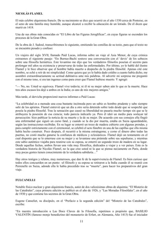 11
NICOLÁS FLAMEL
El más celebre alquimista francés. De su nacimiento se dice que ocurrió en el año 1330 cerca de Pontoise, en
el seno de una familia muy humilde, aunque alcanzó a recibir la educación de un letrado. De él dicen que
murió en 1418.
Una de sus obras más conocidas es ―El Libro de las Figuras Jeroglíficas‖, en cuyas figuras se esconden los
procesos de la Gran Obra.
De la obra de J. Sadoul, transcribiremos lo siguiente, omitiendo las comillas de su texto, para que el texto no
se encuentre pesado y confuso:
Un viajero del siglo XVII, llamado Paúl Lucas, informa sobre un viaje al Asia Menor, de cuya crónica
extraemos el siguiente pasaje: ―En Burnus-Bachi sostuve una conversación con el ‗devis‘ de los uzbecos
sobre una filosofía hermética. Este levantino me dijo que los verdaderos filósofos poseían el secreto para
prolongar mil años su existencia y preservarse de todas las enfermedades. Por último, yo le hablé del ilustre
Flamel y le hice observar que el hombre había muerto a despecho de la piedra filosofal. Apenas cité este
nombre, se echó a reír de mi simplicidad. Como quiera que yo le había dado crédito a cuanto había dicho, me
asombró extraordinariamente su actitud dubitativa ante mis palabras. Al advertir mi sorpresa me preguntó
con el mismo tono, si era tan ingenuo como para creer que Flamel hubiese muerto. Y agregó:
―— No, no. Usted se equivoca. Flamel vive todavía; ni él ni su mujer saben aún lo que es la muerte. Hace
tres años escasos los dejé a ambos en la India; es uno de mis mejores amigos.‖
Más tarde, el derviche proporcionó nuevos informes a Paúl Lucas:
―La celebridad es a menudo una cosa bastante incómoda pero un sabio es hombre prudente y sabe siempre
salir de los aprietos. Flamel entrevió que un día u otro sería detenido sobre todo desde que se sospechó que
poseía la piedra filosofal. Tras la sensación que causó su liberalidad no pasaría mucho tiempo sin que se le
atribuyera la posesión de esa ciencia; todo parecía indicarlo ya. Pero él ideó un medio para soslayar tal
persecución: hizo publicar la noticia de su muerte y la de su mujer. De acuerdo con sus consejos ella fingió
una enfermedad que siguió un curso fatal, y cuando se la dio por muerta, estaba en Suiza aguardándole,
según las instrucciones recibidas. En su lugar se enterró un trozo de madera cubierto con algunas prendas, y
para cumplir estrictamente con el ceremonial, se celebró el acto fúnebre en una de las capillas que ella misma
había hecho construir. Poco después, él recurrió a la misma estratagema; y como el dinero abre todas las
puertas, no costó mucho ganarse la confianza de médicos y eclesiásticos. Flamel dejó un testamento en el
cual disponía que se lo enterrase con su mujer y se levantase una pirámide sobre sus sepulturas; y mientras
este sabio auténtico viajaba para reunirse con su esposa, se enterró un segundo trozo de madera en su lugar.
Desde aquellas fechas, ambos llevan una vida muy filosófica, dedicados a viajar y a ver países. Esta es la
verdadera historia de Nicolás Flamel, no la que cree usted ni la que se piensa neciamente en Paris, donde
muy pocas gentes tienen conocimiento de la verdadera sabiduría…‖
Hay otros testigos y relatos, muy numerosos, que dan fe de la supervivencia de Flamel. Es bien curioso que
todos ellos concuerden en un punto: -el filósofo y su esposa se retiraron a la India cuando él se reunió con
Perrenelle en Suiza, adonde ella le había precedido tras su ―muerte‖, para hacer los preparativos del gran
viaje.
FULCANELLI
Notable físico nuclear y gran alquimista francés, autor de dos valiosísimas obras de alquimia; ―El Misterio de
las Catedrales‖, cuya primera edición se publicó en el año de 1926, y ―Las Moradas Filosófales‖, en el año
de 1930 y que contiene los secretos de la Gran Obra.
Eugene Canseliet, su discípulo, en el ―Prefacio a la segunda edición‖ del ―Misterio de las Catedrales‖,
escribe:
―En nuestra introducción a Las Doce Claves de la Filosofía, repetimos a propósito que, BASILIO
VALENTÍN (famoso monje benedictino del monasterio de Erfurt, en Alemania, Año 1413) fue el iniciador
 