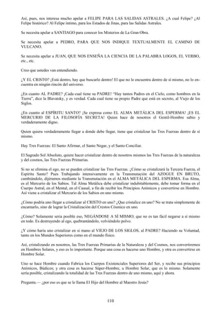 110
Así, pues, nos interesa mucho apelar a FELIPE PARA LAS SALIDAS ASTRALES. ¿A cual Felipe? ¿Al
Felipe histórico? Al Felipe íntimo, para los Estados de Jinas, para las Salidas Astrales.
Se necesita apelar a SANTIAGO para conocer los Misterios de La Gran Obra.
Se necesita apelar a PEDRO, PARA QUE NOS INDIQUE TEXTUALMENTE EL CAMINO DE
VULCANO.
Se necesita apelar a JUAN, QUE NOS ENSEÑA LA CIENCIA DE LA PALABRA LOGOS, EL VERBO,
etc., etc.
Creo que ustedes van entendiendo.
¿Y EL CRISTO? ¡Está dentro, hay que buscarlo dentro! El que no le encuentra dentro de sí mismo, no lo en-
cuentra en ningún rincón del universo.
¿En cuanto AL PADRE? ¡Cada cual tiene su PADRE! ―Hay tantos Padres en el Cielo, como hombres en la
Tierra‖, dice la Blavatsky, y es verdad. Cada cual tiene su propio Padre que está en secreto, al Viejo de los
Siglos.
¿En cuanto al ESPÍRITU SANTO? ¡Se expresa como EL ALMA METÁLICA DEL ESPERMA! ¡ES EL
MERCURIO DE LA FILOSOFÍA SECRETA! Quien hace de nosotros el Gentil-Hombre sabio y
verdaderamente digno.
Quien quiera verdaderamente llegar a donde debe llegar, tiene que cristalizar las Tres Fuerzas dentro de sí
mismo.
Hay Tres Fuerzas: El Santo Afirmar, el Santo Negar, y el Santo Conciliar.
El Sagrado Sol Absoluto, quiere hacer cristalizar dentro de nosotros mismos las Tres Fuerzas de la naturaleza
y del cosmos, las Tres Fuerzas Primarias.
Si no se elimina el ego, no se pueden cristalizar las Tres Fuerzas. ¿Cómo se cristalizará la Tercera Fuerza, el
Espíritu Santo? Pues Trabajando intensivamente en la Transmutación del AZOGUE EN BRUTO,
cambiándolo, dijéramos mediante la Transmutación en el ALMA METÁLICA DEL ESPERMA. Esa Alma,
es el Mercurio de los Sabios. Tal Alma Metálica debe cristalizar indubitablemente, debe tomar forma en el
Cuerpo Astral, en el Mental, en el Causal, a fin de recibir los Principios Anímicos y convertirse en Hombre.
Así viene a cristalizar el Mercurio de los Sabios en uno mismo.
¿Cómo podría uno llegar a cristalizar al CRISTO en uno? ¿Que cristalice en uno? No se trata simplemente de
encarnarlo, sino de lograr la Cristalización del Crestos Cósmico en uno.
¿Cómo? Solamente seria posible eso, NEGÁNDOSE A SÍ MISMO; que no es tan fácil negarse a sí mismo
en todo. Es destruyendo al ego, quebrantándolo, volviéndolo polvo.
¿Y cómo haría uno cristalizar en si mano al VIEJO DE LOS SIGLOS, al PADRE? Haciendo su Voluntad,
tanto en los Mundos Superiores como en el mundo físico.
Así, cristalizando en nosotros, las Tres Fuerzas Primarias de la Naturaleza y del Cosmos, nos convertiremos
en Hombres Solares, y eso es lo importante. Porque una cosa es hacerse uno Hombre, y otra es convertirse en
Hombre Solar.
Uno se hace Hombre cuando Fabrica los Cuerpos Existenciales Superiores del Ser, y recibe sus principios
Anímicos, Búdicos; y otra cosa es hacerse Súper-Hombre, u Hombre Solar, que es lo mismo. Solamente
sería posible, cristalizando la totalidad de las Tres Fuerzas dentro de uno mismo, aquí y ahora.
Pregunta.— ¿por eso es que se le llama El Hijo del Hombre al Maestro Jesús?
 