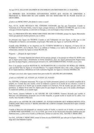 112
Así que EN EL SELLO DE SALOMÓN SE ENCIERRAN LOS MISTERIOS DE LA ALQUIMIA.
LO PRIMERO QUE NUESTROS ESTUDIANTES TIENEN QUE HACER ES APRENDER A
PREPARAR EL MERCURIO DE LOS SABIOS. SIN ESE MERCURIO NO SE PUEDE HACER LA
GRAN OBRA.
¿Cuál es ese MERCURIO? ¿De dónde lo vamos a sacar?
Pues, ES EL ALMA METÁLICA DEL ESPERMA SAGRADO, que hay que Transmutar. Cuando se
Transmuta en la Novena Esfera, viene lo mejor, porque entonces, el AZOGUE EN BRUTO, que no es otra
cosa que el mismo Esperma, se convierte en Energía, y con esa Energía se hace la Gran Obra.
Pero, LA PREPARACIÓN DEL MERCURIO EXIGE MUCHO CUIDADO, porque las Aguas Mercuriales
tienen que pasar por muchos procesos; eso es obvio.
En principio esas Aguas son NEGRAS. Cuando se está Trabajando con esas Aguas, se dice que se está
Trabajando con Saturno; son inmundas, en principio. Más tarde esas Aguas se vuelven BLANCAS.
Cuando están NEGRAS, se les alegoriza con EL CUERVO NEGRO de la Alquimia, el Cuervo de LA
PUTREFACCIÓN y de la Muerte. Pero si se sublima el Trabajo, si se vuelve más Espiritual, si se le dan
refinaciones, entonces las Aguas se tornan BLANCAS.
Pregunta.— ¿Después de algún tiempo?
Respuesta.— El tiempo depende del esfuerzo de las parejas, porque, si las parejas no refinan EL SEXO, sino
que lo dejan actuar torpe y brutalmente en forma animalesca, pues, las Aguas permanecerán Negras hasta
que ellos las dejen Negras, y demorará por tal motivo EL ADVENIMIENTO DEL FUEGO; eso es claro.
Pero si las parejas resuelven REFINAR EL SACRAMENTO DE LA IGLESIA DE ROMA (del AMOR),
¿qué sucederá? Que las Aguas se volverán Blancas. Y si siguen refinando más y más y más, y llegan a hacer
de la Cópula Química o Metafísica un Culto realmente Sagrado, las Aguas se volverán AMARILLAS.
Al llegar a ese nivel, tales Aguas estarán listas para recibir EL AZUFRE DE LOS SABIOS.
¿Cuál es el AZUFRE? ¡EL FUEGO! ¡EL FUEGO! ¡EL FUEGO!
Ese AZUFRE, es bastante interesante. No es que sea Azufre puramente químico en el sentido completo de la
palabra, no. Cuando dice uno Azufre, existe la tendencia a pensar en el Azufre de los volcanes; o existe la
tendencia a pensar en el Azufre que se puede comprar en la farmacia, Flor de Azufre, que por cierto, entre
paréntesis, se debería llevar entre los zapatos para los que tengan las larvas, que se las ayuda a desintegrar.
Es medicinal también, no se puede negar.
Pero, bueno, estamos hablando es del AZUFRE DE LOS SABIOS. Estamos diciendo que cuando el
Mercurio está debidamente preparado con el Color Amarillo, se puede recibir el Azufre de los sabios. Ese
Azufre, hace fecundo al Mercurio.
¿Pero cuál es ese AZUFRE DE LOS SABIOS? ¡EL FUEGO SAGRADO QUE NORMALMENTE ESTA
ENROLLADO TRES VECES Y MEDIA DENTRO DE CIERTO CHAKRA MAGNÉTICO QUE EXISTE
EN EL COXIS!
Cuando el Mercurio está preparado ya, entonces recibe el Azufre, se mezcla con el Azufre, se convierte en
un MERCURIO AZUFRADO. A su vez LA SAL que existe en las Secreciones Sexuales también pasa por
Sublimaciones, y junto con el Azufre y el Mercurio, forman un solo trío: SAL, AZUFRE Y MERCURIO.
Esa SAL, AZUFRE Y MERCURIO, toman la forma de una SERPIENTE que sube por la Espina Dorsal, a lo
largo del Canal Medular Espinal.
 