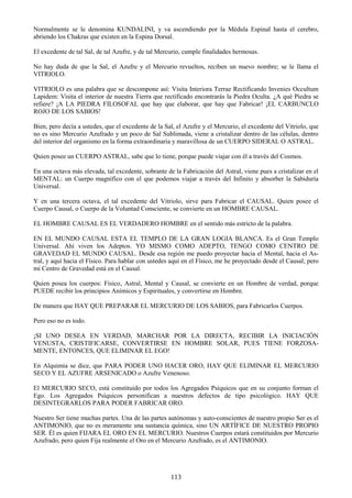 113
Normalmente se le denomina KUNDALINI, y va ascendiendo por la Médula Espinal hasta el cerebro,
abriendo los Chakras que existen en la Espina Dorsal.
El excedente de tal Sal, de tal Azufre, y de tal Mercurio, cumple finalidades hermosas.
No hay duda de que la Sal, el Azufre y el Mercurio revueltos, reciben un nuevo nombre; se le llama el
VITRIOLO.
VITRIOLO es una palabra que se descompone así: Visita Interiora Terrae Rectificando Invenies Occultum
Lapidem: Visita el interior de nuestra Tierra que rectificado encontrarás la Piedra Oculta. ¿A qué Piedra se
refiere? ¡A LA PIEDRA FILOSOFAL que hay que elaborar, que hay que Fabricar! ¡EL CARBUNCLO
ROJO DE LOS SABIOS!
Bien, pero decía a ustedes, que el excedente de la Sal, el Azufre y el Mercurio, el excedente del Vitriolo, que
no es sino Mercurio Azufrado y un poco de Sal Sublimada, viene a cristalizar dentro de las células, dentro
del interior del organismo en la forma extraordinaria y maravillosa de un CUERPO SIDERAL O ASTRAL.
Quien posee un CUERPO ASTRAL, sabe que lo tiene, porque puede viajar con él a través del Cosmos.
En una octava más elevada, tal excedente, sobrante de la Fabricación del Astral, viene pues a cristalizar en el
MENTAL: un Cuerpo magnífico con el que podemos viajar a través del Infinito y absorber la Sabiduría
Universal.
Y en una tercera octava, el tal excedente del Vitriolo, sirve para Fabricar el CAUSAL. Quien posee el
Cuerpo Causal, o Cuerpo de la Voluntad Consciente, se convierte en un HOMBRE CAUSAL.
EL HOMBRE CAUSAL ES EL VERDADERO HOMBRE en el sentido más estricto de la palabra.
EN EL MUNDO CAUSAL ESTA EL TEMPLO DE LA GRAN LOGIA BLANCA. Es el Gran Templo
Universal. Ahí viven los Adeptos. YO MISMO COMO ADEPTO, TENGO COMO CENTRO DE
GRAVEDAD EL MUNDO CAUSAL. Desde esa región me puedo proyectar hacia el Mental, hacia el As-
tral, y aquí hacia el Físico. Para hablar con ustedes aquí en el Físico, me he proyectado desde el Causal; pero
mi Centro de Gravedad está en el Causal.
Quien posea los cuerpos: Físico, Astral, Mental y Causal, se convierte en un Hombre de verdad, porque
PUEDE recibir los principios Anímicos y Espirituales, y convertirse en Hombre.
De manera que HAY QUE PREPARAR EL MERCURIO DE LOS SABIOS, para Fabricarlos Cuerpos.
Pero eso no es todo.
¡SI UNO DESEA EN VERDAD, MARCHAR POR LA DIRECTA, RECIBIR LA INICIACIÓN
VENUSTA, CRISTIFICARSE, CONVERTIRSE EN HOMBRE SOLAR, PUES TIENE FORZOSA-
MENTE, ENTONCES, QUE ELIMINAR EL EGO!
En Alquimia se dice, que PARA PODER UNO HACER ORO, HAY QUE ELIMINAR EL MERCURIO
SECO Y EL AZUFRE ARSENICADO o Azufre Venenoso.
El MERCURIO SECO, está constituido por todos los Agregados Psíquicos que en su conjunto forman el
Ego. Los Agregados Psíquicos personifican a nuestros defectos de tipo psicológico. HAY QUE
DESINTEGRARLOS PARA PODER FABRICAR ORO.
Nuestro Ser tiene muchas partes. Una de las partes autónomas y auto-conscientes de nuestro propio Ser es el
ANTIMONIO, que no es meramente una sustancia química, sino UN ARTÍFICE DE NUESTRO PROPIO
SER. Él es quien FIJARA EL ORO EN EL MERCURIO. Nuestros Cuerpos estará constituidos por Mercurio
Azufrado, pero quien Fija realmente el Oro en el Mercurio Azufrado, es el ANTIMONIO.
 