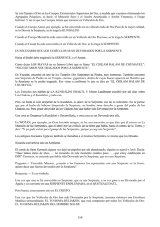 114
Se iría Fijando el Oro en los Cuerpos Existenciales Superiores del Ser, a medida que vayamos eliminando los
Agregados Psíquicos, es decir, el Mercurio Seco y el Azufre Arsenicado o Azufre Venenoso, o Fuego
Infernal. Y así es que los Cuerpos tienen que tornarse en Vehículos de Oro.
Cuando el Cuerpo Astral, por ejemplo, se ha convertido en un vehículo todo de Oro Puro de la mejor calidad,
se lo Devora la Serpiente, se lo traga la KUNDALINI.
Cuando el Cuerpo Mental ha sido convertido en un Vehículo de Oro Precioso, se lo traga la SERPIENTE.
Cuando el Causal ha sido convertido en un Vehículo de Oro, se lo traga la SERPIENTE.
ES NECESARIO QUE LOS VEHÍCULOS SEAN DEVORADOS POR LA SERPIENTE.
Hasta el Budhi debe tragárselo la SERPIENTE, y el Atman.
Como dicen LOS MAYAS en su famoso Libro que se llama ―EL CHILAM BALAM DE CHUMAYEL‖:
―NECESITAMOS SER TRAGADOS POR LA SERPIENTE‖.
En Yucatán, encontré en uno de los Templos Dos Serpientes de Piedra, muy hermosas. También encontré
una Serpiente de Piedra en un Templo, enorme, gigantesca, dentro de cuyas fauces aparecía un Hombre que
la Serpiente se lo estaba tragando. Eso viene a confirmar lo que se dice en ―EL CHILAM BALAM DE
CHUMAYEL‖
Los Teósofos nos hablan de LA KUNDALINI SHAKTI. Y Mister Leadbeater escribió por ahí algo sobre
Los Chakras y el Kundalini, y todo eso.
Pero, no basta el sólo despertar de la Kundalini, es decir, de la Serpiente, eso no es suficiente. No se piense
que por el hecho de haberse despertado la Serpiente, un hombre tiene derecho a gozar del poder de los
Chakras, no. Para gozar del poder de los Chakras hay que haber sido Devorado por la Serpiente.
Una cosa es Despertar la Kundalini y Desarrollarla, y otra cosa es ser Devorado por ella.
En WOTÁN, por ejemplo, un Gran Iniciado antiguo, se lee una narración en que dice que él estuvo en La
Mansión de las Serpientes, que él entró por un orificio de la tierra que había, hacia el centro de la Tierra, y
dice: ―Y yo pude entrar por el pasaje de las Serpientes, porque yo soy una Serpiente‖.
Los antiguos Iniciados Egipcios también se llamaban a sí mismos Serpientes, lo mismo que los Druidas.
Necesita convertirse uno en Serpiente.
El conde de Saint Germain alguna vez dejó un papelito por ahí abandonado; alguien se acercó y leyó. Decía:
―Hace tantos miles de años, — no recuerdo en este momento cuántos puso —, que estoy establecido en
ISIS‖. Entonces, se entiende que había sido Devorado por la Serpiente, que era una Serpiente.
Pregunta.— Venerable Maestro, ¿cuando a los Faraones los representan con una Serpiente en la frente,
quiere decir que fueron devorados por la Serpiente?
Respuesta.— Es un símbolo.
Una vez que uno se ha convertido en Serpiente, que es una Serpiente, a su vez pasa a ser Devorado por el
Águila y se convierte en una SERPIENTE EMPLUMADA, en el QUETZALCOATL.
Pero bueno, concretemos esto en EL CRISTO:
Una vez que los Vehículos de Oro han sido Devorados por la Serpiente, tenemos entonces una Envoltura
Metálica extraordinaria: EL TO-SOMA-HELIAKON, que está compuesto por todos los Vehículos de Oro:
EL TO-SOMA-HELIAKON DEL HOMBRE SOLAR.
 