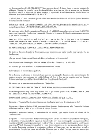115
Al llegar a esa altura, EL CRISTO RESUCITA en nosotros, después de haber vivido en nuestro interior todo
el Drama Cósmico. Se envuelve con el To-Soma-Heliakon, se reviste con ella, se recubre con esa Sagrada
Envoltura; surge a la manifestación, viene, entra en el organismo. Se expresa como un Hombre entre los
Hombres, pero como un HOMBRE RESURRECTO.
Y esa es, pues, la Causa Causorum que da Fuerza a los Maestros Resurrectos. Por eso es que los Maestros
Resurrectos son Resurrectos:
LOS KOUT-HUMI, LOS SAINT GERMAIN, LOS CAGLIOSTRO, LOS HERMES TRIMEGISTO, Etc. Y
eso es lo que se busca LA CREACIÓN DEL HOMBRE SOLAR.
En todo caso, quiero decirles a ustedes en Nombre de LA VERDAD, que se hace necesario que EL CRISTO
nazca en el corazón del Hombre, que viva su vida Cósmica en el corazón del Hombre, que muera en nosotros
y que resucite en nosotros.
PORQUE INÚTILMENTE HABRÁ NACIDO CRISTO EN BELÉN, SI NO NACE EN NUESTRO
CORAZÓN TAMBIÉN. INÚTILMENTE HABRÁ SIDO MUERTO Y HABRÁ RESUCITADO EN LA
TIERRA SANTA, SI NO MUERE Y RESUCITA EN NUESTRO CORAZÓN.
ES NECESARIO QUE NOSOTROS LOGREMOS LA RESURRECCIÓN.
En tanto no hayamos logrado la Resurrección, pues, tendremos que luchar mucho para lograrlo. Eso es
fundamental.
¿De qué serviría el descenso del Cristo a la Tierra, si no lograra la Resurrección?
El Cristo desciende y muere para resucitar, y CON SU MUERTE MATA A LA MUERTE.
Es lo último que hace: eliminar a la Muerte con su mismísima Muerte.
Pero, todo esto es cuestión de ALQUIMIA.
Si un Hombre no eliminara el Mercurio Seco, que son los Agregados Psíquicos, viva personificación de
nuestros errores, pues, entonces, no podría Fabricar el Oro, el Oro que se necesita para los Cuerpos
Existenciales Superiores del Ser. No podría Fabricar Oro. ¿Cómo lo Fabricaría?
De manera que se hace necesario, precisamente, Fabricar Oro.
EL QUE NO SABE FABRICAR ORO, NO SABE NADA, porque el que manda es el Oro.
Un hombre puede ser muy sabio, muy erudito, todo lo que ustedes quiere, PERO SI NO FABRICA ORO
ESTA PERDIENDO EL TIEMPO MISERABLEMENTE.
LO QUE HAY ES QUE FABRICAR ORO, PORQUE EL ORO ES EL QUE MANDA.
Pregunta.— Venerable Maestro, ¿en Alquimia qué significa ver a un León devorándose a un Sol?
Respuesta.— Bueno, el León y el Sol, vienen en última síntesis a fundirse en uno solo. Porque si el León es
el León de Justicia, el Sol a su vez es el León de Justicia. Son uno.
Pregunta.— Venerable Maestro, la Transmutación de solteros, ¿qué logros alcanza un soltero con la
Transmutación?
Respuesta.— Todos los sistemas de Transmutación para los solteros son relativos: sirven hasta cierto punto,
y más allá no sirven para nada. Ni siquiera el Vajroli Mudra sirve para siempre; podrá servir por unos añitos
mientras el hombre se consigue una mujer; podrá servirle a la mujer mientras se consigue un hombre; pero
que sirva el Vajroli Mudra en forma definitiva y para siempre, tampoco; no hay que exagerar. Por un tiempo
le permite Transmutar mediante la respiración, mediante el Pranayama, etc., las secreciones sexuales,
convertirlas en Energía, que puede ser utilizada, dijéramos, para la salud. Pero que pueda, un hombre, por
 