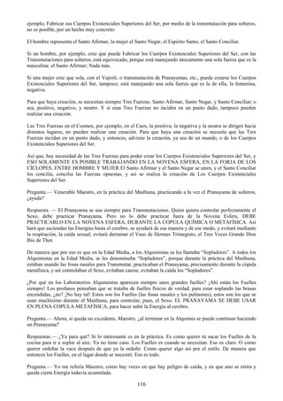 116
ejemplo, Fabricar sus Cuerpos Existenciales Superiores del Ser, por medio de la transmutación para solteros,
no es posible, por un hecho muy concreto:
El hombre representa el Santo Afirmar, la mujer el Santo Negar, el Espirito Santo, el Santo Conciliar.
Si un hombre, por ejemplo, cree que puede Fabricar los Cuerpos Existenciales Superiores del Ser, con las
Transmutaciones para solteros, está equivocado, porque está manejando únicamente una sola fuerza que es la
masculina: el Santo Afirmar; Nada más.
Si una mujer cree que sola, con el Vajroli, o transmutación de Pranayamas, etc., puede crearse los Cuerpos
Existenciales Superiores del Ser, tampoco; está manejando una sola fuerza que es la de ella, la femenina,
negativa.
Para que haya creación, se necesitan siempre Tres Fuerzas: Santo Afirmar, Santo Negar, y Santo Conciliar; o
sea, positivo, negativo, y neutro. Y si esas Tres Fuerzas no inciden en un punto dado, tampoco pueden
realizar una creación.
Las Tres Fuerzas en el Cosmos, por ejemplo, en el Caos, la positiva, la negativa y la neutra se dirigen hacia
distintos lugares, no pueden realizar una creación. Para que haya una creación se necesita que las Tres
Fuerzas incidan en un punto dado, y entonces, adviene la creación, ya sea de un mundo, o de los Cuerpos
Existenciales Superiores del Ser.
Así que, hay necesidad de las Tres Fuerzas para poder crear los Cuerpos Existenciales Superiores del Ser, y
ESO SOLAMENTE ES POSIBLE TRABAJANDO EN LA NOVENA ESFERA, EN LA FORJA DE LOS
CÍCLOPES, ENTRE HOMBRE Y MUJER El Santo Afirmar y el Santo Negar se unen, y el Santo Conciliar
los concilia, concilia las Fuerzas opuestas, y así se realiza la creación de Los Cuerpos Existenciales
Superiores del Ser.
Pregunta.— Venerable Maestro, en la práctica del Maithuna, practicando a la vez el Pranayama de solteros,
¿ayuda?
Respuesta. — El Pranayama se usa siempre para Transmutaciones. Quien quiera controlar perfectamente el
Sexo, debe practicar Pranayama. Pero no lo debe practicar fuera de la Novena Esfera, DEBE
PRACTICARLO EN LA NOVENA ESFERA, DURANTE LA COPULA QUÍMICA O METAFÍSICA. Así
hará que asciendan las Energías hasta el cerebro, se ayudará de esa manera y de ese modo, y evitará mediante
la respiración, la caída sexual; evitará derramar el Vaso de Hermes Trimegisto, el Tres Veces Grande Dios
Ibis de Thot.
De manera que por eso es que en la Edad Media, a los Alquimistas se les llamaba ―Sopladores‖. A todos los
Alquimistas en la Edad Media, se les denominaba ―Sopladores‖, porque durante la práctica del Maithuna,
estaban usando las fosas nasales para Transmutar, practicaban el Pranayama, precisamente durante la cópula
metafísica, y así controlaban el Sexo, evitaban caerse, evitaban la caída los ―Sopladores‖.
¿Por qué en los Laboratorios Alquimistas aparecen siempre unos grandes fuelles? ¡Ahí están los Fuelles
siempre! Los profanos pensaban que se trataba de fuelles físicos de verdad, para estar soplando las brasas
encendidas, ¿no? ¡No hay tal! Estos son los Fuelles (las fosas nasales y los pulmones), estos son los que se
usan muchísimo durante el Maithuna, para controlar, pues, el Sexo. EL PRANAYAMA SE DEBE USAR
EN PLENA COPULA METAFÍSICA, para hacer subir la Energía al cerebro.
Pregunta.— Ahora, si queda un excedente, Maestro, ¿al terminar en la Alquimia se puede continuar haciendo
un Pranayama?
Respuestas.— ¿Ya para qué? Si lo interesante es en la práctica. Es como querer tú sacar los Fuelles de la
cocina para ir a soplar al aire. Ya no tiene caso. Los Fuelles es cuando se necesitan. Eso es claro. O como
querer ordeñar la vaca después de que ya la ordeñó. Como querer algo así por el estilo. De manera que
entonces los Fuelles, en el lugar donde se necesitó. Eso es todo.
Pregunta.— Yo me refería Maestro, como hay veces en que hay peligro de caída, y en que uno se retira y
queda cierta Energía todavía acumulada.
 