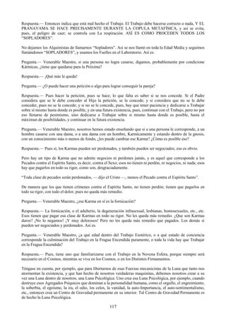 117
Respuesta.— Entonces indica que está mal hecho el Trabajo. El Trabajo debe hacerse correcto o nada, Y EL
PRANAYAMA SE HACE PRECISAMENTE DURANTE LA COPULA METAFÍSICA, y así se evita,
pues, el peligro de caer; se controla con La respiración. ASÍ ES COMO PROCEDEN TODOS LOS
―SOPLADORES‖.
No dejamos los Alquimistas de llamarnos ―Sopladores‖. Así se nos llamó en toda la Edad Media y seguimos
llamándonos ―SOPLADORES‖, y usamos los Fuelles en el Laboratorio. Así es.
Pregunta.— Venerable Maestro, si una persona no logra casarse, digamos, probablemente por condicione
Kármicas, ¿tiene que quedarse para la Próxima?
Respuesta.— ¡Qué más le queda!
Pregunta.— ¿O puede hacer una petición o algo para lograr conseguir la pareja?
Respuesta.— Pues hacer la petición, pues se hace; lo que falta es saber si se nos concede. Si el Padre
considera que se le debe conceder al Hijo la petición, se la concede; y si considera que no se le debe
conceder, pues no se la concede; y si no se le concede, pues, hay que tener paciencia y dedicarse a Trabajar
sobre sí mismo hasta donde es posible, y en una futura existencia, pues, continuar con el Trabajo, pero no por
eso llenarse de pesimismo, sino dedicarse a Trabajar sobre si mismo hasta donde es posible, hasta el
máximun de posibilidades, y continuar en la futura existencia.
Pregunta.— Venerable Maestro, nosotros hemos estado enseñando que si a una persona le corresponde, a un
hombre casarse con una dama, o a una dama con un hombre, Karmicamente y estando dentro de la gnosis,
con un conocimiento más o menos de fondo, ¿les puede cambiar ese Karma? ¿Cómo es posible eso?
Respuesta.— Pues sí, los Karmas pueden ser perdonados, y también pueden ser negociados; eso es obvio.
Pero hay un tipo de Karma que no admite negocios ni perdones jamás, y es aquel que corresponde a los
Pecados contra el Espíritu Santo, es decir, contra el Sexo; esos no tienen ni perdón, ni negocios, ni nada; esos
hay que pagarlos en todo su rigor, como son, desgraciadamente.
―Toda clase de pecados serán perdonados, — dijo el Cristo —, menos el Pecado contra el Espíritu Santo‖.
De manera que los que tienen crímenes contra el Espíritu Santo, no tienen perdón; tienen que pagarlos en
todo su rigor, con todo el dolor, pues no queda más remedio.
Pregunta.— Venerable Maestro, ¿ese Karma en sí es la fornicación?
Respuesta.— La fornicación, o el adulterio, la degeneración infrasexual, lesbianas, homosexuales, etc., etc.
Esos tienen que pagar esa clase de Karmas en todo su rigor. No les queda más remedio. ¿Que son Karmas
duros? ¡No lo negamos! ¡Y muy dolorosos! Pero no les queda más remedio que pagados. Los demás si
pueden ser negociados y perdonados. Así es.
Pregunta.— Venerable Maestro, ¿a qué edad dentro del Trabajo Esotérico, o a qué estado de conciencia
corresponde la culminación del Trabajo en la Fragua Encendida puramente, o toda la vida hay que Trabajar
en la Fragua Encendida?
Respuesta.— Pues, tiene uno que familiarizarse con el Trabajo en la Novena Esfera, porque siempre será
necesario en el Cosmos, mientras se viva en los Cosmos, o en los Distintos Firmamentos.
Téngase en cuenta, por ejemplo, que para libertarnos de esas Fuerzas mecanicistas de la Luna que tanto nos
atormentan la existencia, y que han hecho de nosotros verdaderas maquinitas, debemos nosotros crear a su
vez una Luna dentro de nosotros, una Luna Psicológica. Uno crea esa Luna Psicológica, por ejemplo, cuando
destruye esos Agregados Psíquicos que dominan a la personalidad humana, como el orgullo, el engreimiento,
la soberbia, el egoísmo, la ira, el odio, los celos, la vanidad, la auto-Importancia, el auto-sentimentalismo,
etc., entonces crea un Centro de Gravedad permanente en su interior. Tal Centro de Gravedad Permanente es
de hecho la Luna Psicológica.
 