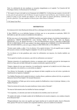 118
Nota: La culminación de esta enseñanza se encuentra integralmente en el capitulo ―La Creación del Sol
Psicológico Intimo o la Doctrina de la Vía Directa‖. —
“En cuanto a lo que a mí atañe soy un Caminante de la DIRECTA, y la Doctrina que enseño es la de la Di-
recta, para los que quieran ir por la Directa. Los que no quieran ir por la Directa, pues lo lamento, porque
habrá un punto en que tendrán que definirse: (a) los que siguen la Espiral (Nirvánica), tendremos que
decirles ¡good bye! ¡Los que seguimos la Directa, pues vamos hacia el Absoluto!”
V.M. Samael Aun Weor
REFERENCIAS
En el proceso de la Auto-Realización Intima del Ser se distinguen dos hechos inconfundibles, a saber:
I. Que CRISTO no es un individuo humano ni divino; que no es una persona en particular, SINO UN
ESTADO AL QUE SE LLEGA CUANDO SE ENCARNA y,
II. Que una cosa es el conocimiento (GNOSIS) transfinito que pueda entregar a las distintas humanidades un
esplendoroso CRISTO RESURRECTO, como Krishna, Budha, El Gran Kabir, Jesús de Nazaret,
Quetzalcoatl, o el V. M. Samael Aun Weor, y, otra cosa diferentemente concreta y específica el PROCESO
EN SI, LA DOCTRINA EN SI, que conduce a las almas sedientas de la VERDAD A LA ENCARNACIÓN
DEL ESTADO CRISTO, y esto es lo que se llama LA DOCTRINA DE LA VÍA DIRECTA.
―Existen cuatro sendas, a saber: 1) La vía directa. 2) La espiral nirvánica. 3) La de aquellos que se separan
del escenario cósmico sin haber llegado al adeptado. 4) La de los que fracasan.‖
―La vía directa es la más grandiosa, pero como los sufrimientos son mayores, los triunfos también son
mayores.‖
―En la espiral los triunfos son menores y por ello los sufrimientos son menores.‖
―Quienes renuncian a la manifestación cósmica, se sumergen entre el espíritu universal de vida después de
disolver el Ego, pero sin haber fabricado los cuerpos existenciales superiores del Ser.‖
―Empero, algunos de esos que renuncian a la manifestación, regresará en la edad de oro de la futura sexta
raza; Ingresarán a los misterios y se convertirán en adeptos.‖
―Los últimos, los fracasados, son aquellos que después de haber cumplido sus tres mil ciclos o períodos de
manifestación no lograron el adeptado.‖
―Los Budhas Pratyekas (de la espiral nirvánica) y muchos dioses y poderosos señores de la ley, no quieren la
liberación final de Pistis-Sophia‖ (El iniciado Resurrecto)
―Sólo entregándose al Padre que está en secreto, pueden los Bodhisattvas vencer al príncipe Adamas y a los
Hudhas Pratyekas.‖
―Entre los terrores de la noche, las saetas tenebrosas vienen contra el Iniciado‖.
―Se mueven furtivamente entre las tinieblas las fuerzas enemigas‖.
―A la izquierda y a la derecha caen tanto los Iniciados de las tinieblas como los de la luz‖.
―El sendero del medio; el óctuplo sendero de los Bodhisattvas de corazón compasivo, nos conduce al puerto
de la liberación final‖.
―Desgraciadamente muy raros son aquellos que logran marchar por la senda del medio, hacia la liberación
final; quienes NO caen en el sendero de la izquierda tenebrosa, caen en el sendero de la derecha‖.
 