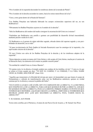 119
―Por el sendero de la izquierda descienden los tenebrosos dentro de la morada de Plutón‖.
―Por el sendero de la derecha ascienden los santos, hacia los reinos maravillosos de la luz‖.
―Unos y otros giran dentro de la Rueda del Samsara‖.
―Los Budhas Pratyekas aun habiendo fabricado los cuerpos existenciales superiores del ser, no son
Bodhisattvas‖.
―Obviamente los Budhas Pratyekas cayeron en el sendero de la derecha‖.
―Sólo los Bodhisattvas del sendero del medio consiguen la encarnación del Cristo en sí mismos‖.
―Entiéndase por Bodhisattva una semilla o germen con posibilidad de desarrollo divinal trascendental,
mediante presión venida de lo alto‖.
―El Bodhisattva es el germen de algún individuo sagrado, ubicado dentro del esperma sagrado y con posi-
bilidades de desarrollo; eso es todo‖.
―Al paso revolucionario de Pistis Sophia (el Iniciado Resurrecto) caen los enemigos de la izquierda y los
equivocados sinceros de la derecha‖.
―El rayo Crístico nos salva de los Budhas Pratyekas de la derecha y de los tenebrosos adeptos de la
izquierda‖.
―Quien deposita su mente en manos del Cristo Intimo y sólo acepta al Cristo Intimo, mucha por el camino de
la liberación final y los demonios de la mente no podrán vencerle jamás‖.
―En realidad de verdad Cristo es el único Maestro‖.
―El camino recto, la vía directa, el óctuplo sendero nos conduce de las tinieblas a la luz‖. Y esto es a lo que
se refiere el Cristo cuando nos dice: ―YO SOY EL CAMINO, Y LA VERDAD, Y LA VIDA: NADIE
VIENE AL PADRE, SINO POR MÍ‖. (Juan 14:6)
―Aquellos que renunciaron a la felicidad del nirvana por amor a la humanidad, esos que tienen el cuerpo de
Nirmanalcaya o vehículo de transformación solar, son los Bodhisattvas auténticos; quienes en verdad
caminan por la vía directa y conocen la palabra del Señor‖.
―EN CUANTO A LO QUE A MÍ ATAÑE, SOY UN CAMINANTE DE LA DIRECTA, Y LA DOCTRINA
QUE ENSEÑO ES LA DE LA DIRECTA, PARA LOS QUE QUIERAN IR POR LA DIRECTA. LOS QUE
NO QUIERAN IR POR LA DIRECTA, PUES LO LAMENTO, PORQUE HABRÁ UN PUNTO EN QUE
TENDRÁN QUE DEFINIRSE: (A)LOS QUE SIGUEN LA ESPIRAL, (NIRVÁNICA) TENDREMOS QUE
DECIRLES ¡GOOD BYE! ¡LOS QUE SEGUIMOS LA DIRECTA, PUES, VAMOS HACIA EL
ABSOLUTO!‖
V. M. SAMAEL AUN WEOR
Textos entre comillas; por el Patriarca y Avatara de esta Nueva Era de Acuario, y. M. Samael Aun Weor.
 