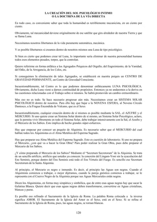 120
LA CREACIÓN DEL SOL PSICOLÓGICO INTIMO
O LA DOCTRINA DE LA VÍA DIRECTA
En todo caso, es conveniente saber que toda la humanidad es terriblemente mecanicista, en un ciento por
ciento.
Obviamente, tal mecanicidad deviene originalmente de ese satélite que gira alrededor de nuestra Tierra y que
se llama Luna.
Necesitamos nosotros libertamos de la vida puramente automática, mecánica.
Y es posible libertarnos si creamos dentro de nosotros mismos una Luna de tipo psicológico.
Si bien es cierto que podemos crear tal Luna, lo importante sería eliminar de nuestra personalidad humana
todos esos elementos pesados, torpes, que la controlan.
Quiero referirme en forma enfática a los Agregados Psíquicos del Orgullo, del Engreimiento, de la Vanidad,
del Odio, de la Arrogancia, de los Celos, etc.
Si conseguimos la eliminación de tales Agregados, se establecerá en nuestra psiquis un CENTRO DE
GRAVEDAD PERMANENTE, un Centro de Gravedad Consciente.
Incuestionablemente, tal Centro es lo que podemos denominar enfáticamente LUNA PSICOLÓGICA.
Obviamente, dicha Luna viene a darnos continuidad de propósitos. Entonces ya no andaremos a la deriva en
las cuestiones relacionadas con el Trabajo sobre sí mismos. Se habrá promovido un cambio extraordinario.
Mas eso no es todo. Se hace necesario progresar aún más. Necesitamos crear un SISTEMA SOLAR
PSICOLÓGICO dentro de nosotros. Para ello hay que bajar a la NOVENA ESFERA, al Noveno Círculo
Dantesco, a la Fragua Encendida de Vulcano, que es el Sexo.
Incuestionablemente, cualquier creación dentro de sí mismos es posible mediante la SAL, el AZUFRE y el
MERCURIO. Si uno quiere crear un Sistema Solar dentro de sí mismo, un Sistema Solar Psicológico, aclaro,
que le permita vivir libremente en todo el Sistema Solar, debe trabajar intensivamente con la Sal, el Azufre y
el Mercurio de los Sabios. Esto implica de hecho grandes súper-esfuerzos.
Hay que empezar por conocer un poquito de Alquimia. Es necesario saber que el MERCURIO del cual
hablan todos los Alquimistas es el Alma Metálica del Esperma Sagrado.
Hay que preparar esa Alma Metálica del Esperma Sagrado. Esto es cuestión de laboratorio. Si uno no prepara
el Mercurio, ¿con qué va a hacer la Gran Obra? Para poder realizar la Gran Obra, pues debe preparar el
Mercurio de los Sabios.
¿Y cómo preparada el Mercurio de los Sabios? Mediante el ―Secretum Secretorum‖ de la Alquimia. Se trata
de un sencillo artificio, artificio que ustedes ya conocen: la conexión del Lingam-Yoni sin la eyaculación del
Ens Seminis, porque dentro del Ens Seminis está todo el Ens Virtutis del Fuego. Es sencillo ese Secretum
Secretorum de la Santa Alquimia.
Al principio, el Mercurio es negro e inmundo. Es decir, al principio las Aguas son negras. Cuando el
Alquimista comienza a trabajar, o mejor dijéramos, cuando la pareja gnóstica comienza a trabajar, se le
representa con el Cuervo Negro de la Alquimia porque sus Aguas Mercuriales están negras.
Dicen los Alquimistas, en forma muy simpática y simbólica, que de entre esas aguas negras hay que sacar la
Gelatina Blanca. Quiere decir que esas aguas negras deben transformarse, convertirse en Aguas cristalinas,
blancas y puras.
Es posible eso refinado el Sacramento de la Iglesia de Roma. La palabra Roma colocada a la inversa
significa AMOR. El Sacramento de la Iglesia del Amor es el Sexo, está en el Sexo. Si se refina el
Sacramento de la Iglesia de Roma, pues, las aguas negras, se tornan blancas.
 