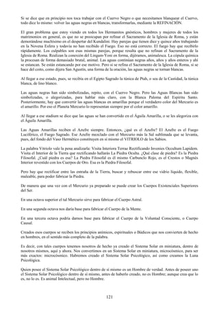 121
Si se dice que en principio nos toca trabajar con el Cuervo Negro o que necesitamos blanquear el Cuervo,
todo dice lo mismo: volver las aguas negras en blancas, transformarlas, mediante la REFINACIÓN.
El gran problema que estoy viendo en todos los Hermanitos gnósticos, hombres y mujeres de todos los
matrimonios en general, es que no se preocupan por refinar el Sacramento de la Iglesia de Roma, y están
demorándose muchísimo en el despertar del Kundalini. Hay parejas que tienen diez y quince años trabajando
en la Novena Esfera y todavía no han recibido el Fuego. Eso no está correcto. El fuego hay que recibirlo
rápidamente. Los culpables son esas mismas parejas, porque resulta que no refinan el Sacramento de la
Iglesia de Roma. Realizan la conexión del Lingam-Yoni en forma, dijéramos, animalesca. La cópula química
la procesan de forma demasiado brutal, animal. Las aguas continúan negras años, años y años enteros y ahí
se estancan. Se están estancando por ese motivo. Pero si se refina el Sacramento de la Iglesia de Roma, si se
hace del coito, como dijera San Agustín, una forma de la oración, las aguas negras se tornan blancas.
Al llegar a ese estado, pues, se recibía en el Egipto Sagrado la túnica de Ptah, o sea de la Castidad, la túnica
blanca, de lino blanco.
Las aguas negras han sido simbolizadas, repito, con el Cuervo Negro. Pero las Aguas Blancas han sido
simbolizadas, o alegorizadas, para hablar más claro, con la Blanca Paloma del Espíritu Santo.
Posteriormente, hay que convertir las aguas blancas en amarillas porque el verdadero color del Mercurio es
el amarillo. Por eso el Planeta Mercurio lo representan siempre por el color amarillo.
Al llegar a ese stadium se dice que las aguas se han convertido en el Águila Amarilla, o se les alegoriza con
el Águila Amarilla.
Las Aguas Amarillas reciben el Azufre siempre. Entonces, ¿qué es el Azufre? El Azufre es el Fuego
Luciférico, el Fuego Sagrado. Ese Azufre mezclado con el Mercurio más la Sal sublimada que se levanta,
pues, del fondo del Vaso Hermético constituyen en sí mismo el VITRIOLO de los Sabios.
La palabra Vitriolo vale la pena analizarla: Visita Interiora Terrae Rectificando Invenies Occultum Lapidem.
Visita el Interior de la Tierra que rectificando hallarás La Piedra Oculta. ¿Qué clase de piedra? Es la Piedra
Filosofal. ¿Cuál piedra es esa? La Piedra Filosofal es él mismo Carbunclo Rojo, es el Crestos o Magnés
Interior revestido con los Cuerpos de Oro. Esa es la Piedra Filosofal.
Pero hay que rectificar entre las entraña de la Tierra, buscar y rebuscar entre ese vidrio líquido, flexible,
maleable, para poder fabricar la Piedra.
De manera que una vez con el Mercurio ya preparado se puede crear los Cuerpos Existenciales Superiores
del Ser.
En una octava superior el tal Mercurio sirve para fabricar el Cuerpo Astral.
En una segunda octava nos daría base para fabricar el Cuerpo de la Mente.
En una tercera octava podría darnos base para fabricar el Cuerpo de la Voluntad Consciente, o Cuerpo
Causal.
Creados esos cuerpos se reciben los principios anímicos, espirituales o Búdicos que nos convierten de hecho
en hombres, en el sentido más completo de la palabra.
Es decir, con tales cuerpos tenemos nosotros de hecho ya creado el Sistema Solar en miniatura, dentro de
nosotros mismos, aquí y ahora. Nos convertimos en un Sistema Solar en miniatura, microcósmico, para ser
más exactos: microcósmico. Habremos creado el Sistema Solar Psicológico, así como creamos la Luna
Psicológica.
Quien posee el Sistema Solar Psicológico dentro de sí mismo es un Hombre de verdad. Antes de poseer uno
el Sistema Solar Psicológico dentro de sí mismo, antes de haberlo creado, no es Hombre; aunque crea que lo
es, no lo es. Es animal Intelectual, pero no Hombre.
 