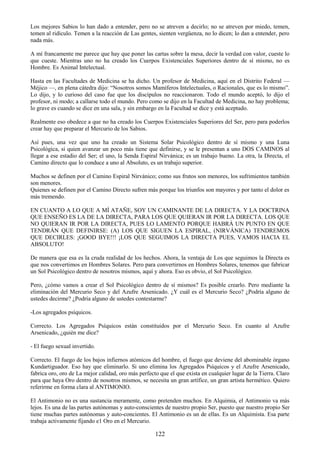 122
Los mejores Sabios lo han dado a entender, pero no se atreven a decirlo; no se atreven por miedo, temen,
temen al ridículo. Temen a la reacción de Las gentes, sienten vergüenza, no lo dicen; lo dan a entender, pero
nada más.
A mí francamente me parece que hay que poner las cartas sobre la mesa, decir la verdad con valor, cueste lo
que cueste. Mientras uno no ha creado los Cuerpos Existenciales Superiores dentro de sí mismo, no es
Hombre. Es Animal Intelectual.
Hasta en las Facultades de Medicina se ha dicho. Un profesor de Medicina, aquí en el Distrito Federal —
Méjico —, en plena cátedra dijo: ―Nosotros somos Mamíferos Intelectuales, o Racionales, que es lo mismo‖.
Lo dijo, y lo curioso del caso fue que los discípulos no reaccionaron. Todo el mundo aceptó, lo dijo el
profesor, ni modo; a callarse todo el mundo. Pero como se dijo en la Facultad de Medicina, no hay problema;
lo grave es cuando se dice en una sala, y sin embargo en la Facultad se dice y está aceptado.
Realmente eso obedece a que no ha creado los Cuerpos Existenciales Superiores del Ser, pero para poderlos
crear hay que preparar el Mercurio de los Sabios.
Así pues, una vez que uno ha creado un Sistema Solar Psicológico dentro de sí mismo y una Luna
Psicológica, si quien avanzar un poco más tiene que definirse, y se le presentan a uno DOS CAMINOS al
llegar a ese estadio del Ser; el uno, la Senda Espiral Nirvánica; es un trabajo bueno. La otra, la Directa, el
Camino directo que lo conduce a uno al Absoluto, es un trabajo superior.
Muchos se definen por el Camino Espiral Nirvánico; como sus frutos son menores, los sufrimientos también
son menores.
Quienes se definen por el Camino Directo sufren más porque los triunfos son mayores y por tanto el dolor es
más tremendo.
EN CUANTO A LO QUE A MÍ ATAÑE, SOY UN CAMINANTE DE LA DIRECTA. Y LA DOCTRINA
QUE ENSEÑO ES LA DE LA DIRECTA, PARA LOS QUE QUIERAN IR POR LA DIRECTA. LOS QUE
NO QUIERAN IR POR LA DIRECTA, PUES LO LAMENTO PORQUE HABRÁ UN PUNTO EN QUE
TENDRÁN QUE DEFINIRSE: (A) LOS QUE SIGUEN LA ESPIRAL, (NIRVÁNICA) TENDREMOS
QUE DECIRLES: ¡GOOD BYE!!! ¡LOS QUE SEGUIMOS LA DIRECTA PUES, VAMOS HACIA EL
ABSOLUTO!
De manera que esa es la cruda realidad de los hechos. Ahora, la ventaja de Los que seguimos la Directa es
que nos convertimos en Hombres Solares. Pero para convertirnos en Hombres Solares, tenemos que fabricar
un Sol Psicológico dentro de nosotros mismos, aquí y ahora. Eso es obvio, el Sol Psicológico.
Pero, ¿cómo vamos a crear el Sol Psicológico dentro de sí mismos? Es posible crearlo. Pero mediante la
eliminación del Mercurio Seco y del Azufre Arsenicado. ¿Y cuál es el Mercurio Seco? ¿Podría alguno de
ustedes decirme? ¿Podría alguno de ustedes contestarme?
-Los agregados psíquicos.
Correcto. Los Agregados Psíquicos están constituidos por el Mercurio Seco. En cuanto al Azufre
Arsenicado, ¿quién me dice?
- El fuego sexual invertido.
Correcto. El fuego de los bajos infiernos atómicos del hombre, el fuego que deviene del abominable órgano
Kundartiguador. Eso hay que eliminarlo. Si uno elimina los Agregados Psíquicos y el Azufre Arsenicado,
fabrica oro, oro de La mejor calidad, oro más perfecto que el que exista en cualquier lugar de la Tierra. Claro
para que haya Oro dentro de nosotros mismos, se necesita un gran artífice, un gran artista hermético. Quiero
referirme en forma clara al ANTIMONIO.
El Antimonio no es una sustancia meramente, como pretenden muchos. En Alquimia, el Antimonio va más
lejos. Es una de las partes autónomas y auto-conscientes de nuestro propio Ser, puesto que nuestro propio Ser
tiene muchas partes autónomas y auto-concientes. El Antimonio es un de ellas. Es un Alquimista. Esa parte
trabaja activamente fijando e1 Oro en el Mercurio.
 