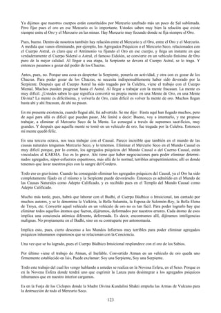 123
Ya dijimos que nuestros cuerpos están constituidos por Mercurio azufrado más un poco de Sal sublimada.
Pero fijar pues el oro en ese Mercurio es lo importante. Ustedes saben muy bien la relación que existe
siempre entre el Oro y el Mercurio en las minas. Hay Mercurio muy fecundo donde se fija siempre el Oro.
Pues, bueno. Dentro de nosotros también hay relación entre el Mercurio y el Oro, entre el Oro y el Mercurio.
A medida que vanos eliminando, por ejemplo, los Agregados Psíquicos o el Mercurio Seco, relacionados con
el Cuerpo Astral, es claro que el Antimonio va fijando el Oro en ese cuerpo, y llega un instante en que
verdaderamente el Cuerpo Sideral o Astral, el famoso Eidolón, se convierte en un vehículo finísimo de Oro
puro de la mejor calidad. Al llegar a esa etapa, la Serpiente se devora al Cuerpo Astral, se lo traga. Y
entonces pasamos a gozar del poder de los Chacras.
Antes, pues, no. Porque una cosa es despertar la Serpiente, ponerla en actividad, y otra con es gozar de los
Chacras. Para poder gozar de los Chacras, se necesita indispensablemente haber sido devorado por la
Serpiente. Después que el Cuerpo Astral ha sido tragado por la Culebra, viene el trabajo con el Cuerpo
Mental. Muchos pueden progresar hasta el Astral. Al llegar a trabajar con la mente fracasan. La mente es
muy difícil. ¿Ustedes saben lo que significa convertir su propia mente en una Mente de Oro, en una Mente
Divina? La mente es dificilísima, y volverla de Oro, cuán difícil es volver la mente de oro. Muchos llegan
hasta ahí y ahí fracasan, de ahí no pasan.
En mi presente existencia, cuando llegué ahí, fui advertido. Se me dijo: Hasta aquí han llegado muchos, pero
de aquí para allá es difícil que puedan pasar. Me limité a decir: Bueno, voy a intentarlo, y me propuse
trabajar, a eliminar el Mercurio Seco de la Mente. Lo conseguí a través de supremos sacrificios, muy
grandes. Y después que aquella mente se tomó en un vehículo de oro, fue tragada por la Culebra. Entonces
mi mente quedó feliz.
En una tercera octava, nos toca trabajar con el Causal. Parece increíble que también en el mundo de las
causas naturales tengamos Mercurio Seco, y lo tenemos. Eliminar el Mercurio Seco en el Mundo Causal es
muy difícil porque, por lo común, los agregados psíquicos del Mundo Causal o del Cuerno Causal, están
vinculados al KARMA. Eso es lo grave. Ahí tiene que haber negociaciones para poder eliminar determi-
nados agregados, súper-esfuerzos espantosos, más allá de lo normal, terribles arrepentimientos; allí es donde
tenemos que lavar nuestros pies con la sangre del Cordero.
Todo eso es gravísimo. Cuando ha conseguido eliminar los agregados psíquicos del Causal, ya el Oro ha sido
completamente fijado en el mismo y la Serpiente puede devorárselo. Entonces es admitido en el Mundo de
las Causas Naturales como Adepto Calificado, y es recibido pues en el Templo del Mundo Causal como
Adepto Calificado.
Mucho más tarde, pues, habrá que laborar con el Budhi, el Cuerpo Búdhico o Intuicional, tan cantado por
muchos autores, y se le denomina la Valkiria, la Bella Sulamita, la Esposa de Salomón-Rey, la Bella Elena
de Troya, etc. Convertir aquel vehículo en un vehículo de oro no es tan fácil. Para poder lograrlo hay que
eliminar todos aquellos átomos que fueron, dijéramos, deformados por nuestros errores. Cada átomo de esos
implica una conciencia atómica diferente, deformada. Es decir, encontramos allí, dijéramos inteligencias
malignas. No propiamente en el Budhi, sino en su contraparte por antonomasia.
Implica esto, pues, cierto descenso a los Mundos Infiernos muy terribles para poder eliminar agregados
psíquicos inhumanos espantosos que se relacionan con la Conciencia.
Una vez que se ha logrado, pues el Cuerpo Búdhico Intuicional resplandece con el oro de los Sabios.
Por último viene el trabajo de Atman, el Inefable. Convertido Atman en un vehículo de oro queda uno
firmemente establecido en Isis. Puede exclamar: Soy una Serpiente, Soy una Serpiente.
Todo este trabajo del cual les vengo hablando a ustedes se realiza en la Novena Esfera, en el Sexo. Porque es
en la Novena Esfera donde tendrá uno que esgrimir la Lanza para desintegrar a los agregados psíquicos
inhumanos que en nuestro interior cargamos.
Es en la Forja de los Cíclopes donde la Madre Divina Kundalini Shakti empuña las Armas de Vulcano para
la destrucción de todo el Mercurio Seco.
 