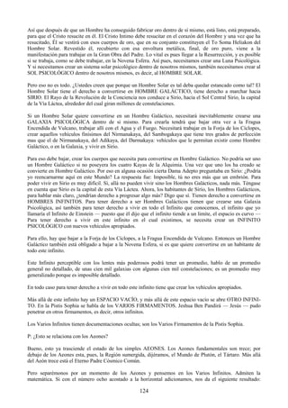 124
Así que después de que un Hombre ha conseguido fabricar oro dentro de sí mismo, está listo, está preparado,
para que el Cristo resucite en él. El Cristo Intimo debe resucitar en el corazón del Hombre y una vez que ha
resucitado, Él se vestirá con esos cuerpos de oro, que en su conjunto constituyen el To Soma Heliakon del
Hombre Solar. Revestido él, recubierto con esa envoltura metálica, final, de oro puro, viene a la
manifestación para trabajar en la Gran Obra del Padre. Lo vital es pues llegar a la Resurrección, y es posible
si se trabaja, como se debe trabajar, en la Novena Esfera. Así pues, necesitamos crear una Luna Psicológica.
Y si necesitamos crear un sistema solar psicológico dentro de nosotros mismos, también necesitamos crear al
SOL PSICOLÓGICO dentro de nosotros mismos, es decir, al HOMBRE SOLAR.
Pero eso no es todo. ¿Ustedes creen que porque un Hombre Solar es tal deba quedar estancado como tal? El
Hombre Solar tiene el derecho a convertirse en HOMBRE GALÁCTICO, tiene derecho a marchar hacia
SIRIO. El Rayo de la Revolución de la Conciencia nos conduce a Sirio, hacia el Sol Central Sirio, la capital
de la Vía Láctea, alrededor del cual giran millones de constelaciones.
Si un Hombre Solar quiere convertirse en un Hombre Galáctico, necesitará inevitablemente crearse una
GALAXIA PSICOLÓGICA dentro de si mismo. Para crearla tendrá que bajar otra vez a la Fragua
Encendida de Vulcano, trabajar allí con el Agua y el Fuego. Necesitará trabajar en la Forja de los Cíclopes,
crear aquellos vehículos finísimos del Nirmanakaya, del Sambogakaya que tiene tres grados de perfección
mas que el de Nirmanakaya, del Adikaya, del Darmakaya: vehículos que le permitan existir como Hombre
Galáctico, o en la Galaxia, y vivir en Sirio.
Para eso debe bajar, crear los cuerpos que necesita para convertirse en Hombre Galáctico. No podría ser uno
un Hombre Galáctico si no poseyera los cuatro Kayas de la Alquimia. Una vez que uno los ha creado se
convierte en Hombre Galáctico. Por eso en alguna ocasión cierta Dama Adepto preguntaba en Sirio: ¿Podría
yo reencarnarme aquí en este Mundo? La respuesta fue: Imposible, tú no eres más que un embrión. Para
poder vivir en Sirio es muy difícil. Sí, allá no pueden vivir sino los Hombres Galácticos, nada más. Téngase
en cuenta que Sirio es la capital de esta Vía Láctea. Ahora, los habitantes de Sirio, los Hombres Galácticos,
para hablar más claro, ¿tendrían derecho a progresar algo más? Digo que sí. Tienen derecho a convertirse en
HOMBRES INFINITOS. Para tener derecho a ser Hombres Galácticos tienen que crearse una Galaxia
Psicológica, así también para tener derecho a vivir en todo el Infinito que conocemos, el infinito que yo
llamaría el Infinito de Einstein — puesto que él dijo que el infinito tiende a un limite, el espacio es curvo —
Para tener derecho a vivir en este infinito en el cual existimos, se necesita crear un INFINITO
PSICOLÓGICO con nuevos vehículos apropiados.
Para ello, hay que bajar a la Forja de los Cíclopes, a la Fragua Encendida de Vulcano. Entonces un Hombre
Galáctico también está obligado a bajar a la Novena Esfera, si es que quiere convertirse en un habitante de
todo este infinito.
Este Infinito perceptible con los lentes más poderosos podrá tener un promedio, hablo de un promedio
general no detallado, de unas cien mil galaxias con algunas cien mil constelaciones; es un promedio muy
generalizado porque es imposible detallado.
En todo caso para tener derecho a vivir en todo este infinito tiene que crear los vehículos apropiados.
Más allá de este infinito hay un ESPACIO VACÍO, y más allá de este espacio vacío se abre OTRO INFINI-
TO. En la Pistis Sophia se habla de los VARIOS FIRMAMENTOS. Jeshua Ben Pandirá — Jesús — pudo
penetrar en otros firmamentos, es decir, otros infinitos.
Los Varios Infinitos tienen documentaciones ocultas; son los Varios Firmamentos de la Pistis Sophia.
P: ¿Esto se relaciona con los Aeones?
Bueno, esto ya trasciende el estado de los simples AEONES. Los Aeones fundamentales son trece; por
debajo de los Aeones esta, pues, la Región sumergida, dijéramos, el Mundo de Plutón, el Tártaro. Más allá
del Aeón trece está el Eterno Padre Cósmico Común.
Pero separémonos por un momento de los Aeones y pensemos en los Varios Infinitos. Admiten la
matemática. Si con el número ocho acostado a la horizontal adicionamos, nos da el siguiente resultado:
 