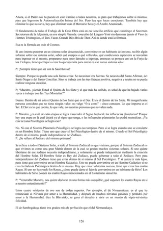126
Ahora, si el Padre nos ha puesto en este Camino a todos nosotros, es para que trabajemos sobre sí mismos,
para que logremos la Autorrealización Intima del Ser. Pero hay que hacer creaciones. También hay que
eliminar lo que no sirve, hay que eliminar todo el Mercurio Seco y el Azufre Arsenicado.
El fundamento de todo el Trabajo de la Gran Obra está en ese sencillo artificio que constituye el Secretum
Secretorum de la Alquimia, en esa simple fórmula: conexión del Lingam-Yoni sin derramar jamás el Vaso de
Hermes Trismegisto, el Tres-Veces-Grande Dios Ibis de Thot. Ahí es donde está la fórmula.
Esa es la fórmula en todo el Cosmos.
Si uno intenta penetrar en un sistema solar desconocido, convenirse en un habitante del mismo, recibir algún
informe sobre ese sistema solar, saber qué cuerpos o qué vehículos, qué condiciones especiales se necesitan
para ingresar en el mismo, prepararse para tener derecho a ingresar, entonces se prepara uno en la Forja de
los Cíclopes, tiene que bajar a crear lo que necesita para entrar en ese nuevo sistema solar.
P: ¿Siempre tiene que ser con la Sacerdotisa?
Siempre. Porque no puede una sola fuerza crear. Se necesitan tres fuerzas: Se necesita del Santo Afirmar, del
Santo Negar y del Santo Conciliar. Sino se trabaja con las tres fuerzas positiva, negativa y neutra no se puede
realizar ninguna creación.
P: ―Maestro, ¿siendo Usted el Quinto de los Siete y el que más ha sufrido, es señal de que ha bajado varias
veces a trabajar con las Tres Montañas?‖
Bueno. Dentro de mí está el Quinto de los Siete que es el Ser. Él es el Quinto de los Siete. Mi insignificante
persona considero que no tiene ningún valor; no valgo ―five cents‖ - cinco centavos. Lo que importa es el
Ser. El Ser es lo que cuenta, lo que vale, no nuestras personas que no valen nada.
P: Maestro, ¿en cuál de estas etapas se logra trascender el Signo Zodiacal, las influencias planetarias? Porque
hay una etapa en la cual dejará ya el signo que tenga, o las influencias planetarias las podrá neutralizar. ¿Ya
con la Luna Psicológica se logra eso?
No. Ni con el Sistema Planetario Psicológico se logra eso tampoco. Pero si se logra cuando uno se convierte
en un Hombre Solar. Tiene uno que crear el Sol Psicológico dentro de sí mismo. Creado el Sol Psicológico
dentro de sí mismo, puede independizarse del Zodíaco.
P: ¿Se refiere al Zodíaco del sistema primero?
Se refiere a todo el Sistema Solar, a todo el Sistema Zodiacal en que vivimos, porque el Sistema Zodiacal en
que vivimos es como una gran Matriz dentro de la cual se gestan muchos sistemas solares. Si uno quiere
libertarse de ese zodiaco necesita independizarse, y solamente se puede independizar mediante la creación
del Hombre Solar. El Hombre Solar es Rey del Zodiaco, puede gobernar a todo el Zodiaco. Pero para
independizarse del Zodiaco tiene que crear dentro de sí mismo el Sol Psicológico. Y si quiere ir más lejos,
pues tiene que convertirse en un Hombre Galáctico. Uno no puede convertirse en un Hombre Galáctico si no
crea la Galaxia Psicológica dentro de sí mismo. Hay que crear vehículos nuevos, tiene que crear los cuatro
Rayas. Si uno no ha creado los Rayas, ¿cómo puede darse el lujo de convertirse en un habitante de Sirio? Los
habitantes de Sirio poseen los cuatro Rayas mencionados en el Esoterismo sánscrito.
P: ―Venerable Maestro, nos quiere declarar en una forma más asequible ¿qué suponen los cuatro Rayas en sí
a nuestro entendimiento?‖
Estos cuatro vehículos de oro son de orden superior. Por ejemplo, el de Nirmanakaya: es el que ha
renunciado al Nirvana por amor a la Humanidad, y después de muchos nirvanas ganados y perdidos por
amor a la Humanidad, dice la Blavatsky, se gana el derecho a vivir en un mundo de súper-nirvánica
felicidad.
El de Sambogakaya tiene tres grados más de perfección que el del Nirmanakaya.
 