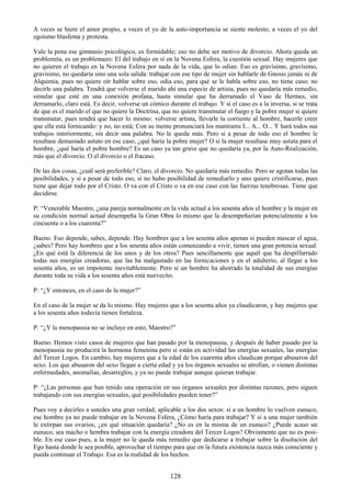 128
A veces se hiere el amor propio, a veces el yo de la auto-importancia se siente molesto, a veces el yo del
egoísmo blasfema y protesta.
Vale la pena ese gimnasio psicológico, es formidable; eso no debe ser motivo de divorcio. Ahora queda un
problemita, es un problemazo: El del trabajo en sí en la Novena Esfera, la cuestión sexual. Hay mujeres que
no quieren el trabajo en la Novena Esfera por nada de la vida, que lo odian. Eso es gravísimo, gravísimo,
gravísimo, no quedaría sino una sola salida: trabajar con ese tipo de mujer sin hablarle de Gnosis jamás ni de
Alquimia, pues no quiere oír hablar sobre eso, odia eso, para qué se le habla sobre eso, no tiene caso; no
decirle una palabra. Tendrá que volverse el marido ahí una especie de artista, pues no quedaría más remedio,
simular que esté en una conexión profana, hasta simular que ha derramado el Vaso de Hermes, sin
derramarlo, claro está. Es decir, volverse un cómico durante el trabajo. Y si el caso es a la inversa, si se trata
de que es el marido el que no quiere la Doctrina, que no quiere transmutar el fuego y la pobre mujer si quiere
transmutar, pues tendrá que hacer lo mismo: volverse artista, llevarle la corriente al hombre, hacerle creer
que ella está fornicando: y no, no está; Con su mente pronunciará los mantrams I... A... O... Y hará todos sus
trabajos interiormente, sin decir una palabra. No le queda más. Pero si a pesar de todo eso el hombre le
resultase demasiado astuto en ese caso, ¿qué haría la pobre mujer? O si la mujer resultase muy astuta para el
hombre, ¿qué haría el pobre hombre? Es un caso ya tan grave que no quedaría ya, por la Auto-Realización,
más que el divorcio. O el divorcio o el fracaso.
De las dos cosas, ¿cuál será preferible? Claro, el divorcio. No quedaría más remedio. Pero se agotan todas las
posibilidades, y si a pesar de todo eso, si no hubo posibilidad de remediarlo y uno quiere cristificarse, pues
tiene que dejar todo por el Cristo. O va con el Cristo o va en ese caso con las fuerzas tenebrosas. Tiene que
decidirse.
P: ―Venerable Maestro, ¿una pareja normalmente en la vida actual a los sesenta años el hombre y la mujer en
su condición normal actual desempeña la Gran Obra lo mismo que la desempeñarían potencialmente a los
cincuenta o a los cuarenta?‖
Bueno. Eso depende, sabes, depende. Hay hombres que a los sesenta años apenas si pueden mascar el agua,
¿sabes? Pero hay hombres que a los sesenta años están comenzando a vivir, tienen una gran potencia sexual.
¿En qué está la diferencia de los unos y de los otros? Pues sencillamente que aquél que ha despilfarrado
todas sus energías creadoras, que las ha malgastado en las fornicaciones y en el adulterio, al llegar a los
sesenta años, es un impotente inevitablemente. Pero si un hombre ha ahorrado la totalidad de sus energías
durante toda su vida a los sesenta años está nuevecito.
P: ―¿Y entonces, en el caso de la mujer?‖
En el caso de la mujer se da lo mismo. Hay mujeres que a los sesenta años ya claudicaron, y hay mujeres que
a los sesenta años todavía tienen fortaleza.
P: ―¿Y la menopausia no se incluye en esto, Maestro?‖
Bueno. Hemos visto casos de mujeres que han pasado por la menopausia, y después de haber pasado por la
menopausia no producirá la hormona femenina pero si están en actividad las energías sexuales, las energías
del Tercer Logos. En cambio, hay mujeres que a la edad de los cuarenta años claudican porque abusaron del
sexo. Los que abusaron del sexo llegan a cierta edad y ya los órganos sexuales se atrofian, o vienen distintas
enfermedades, anomalías, desarreglos, y ya no puede trabajar aunque quieran trabajar.
P: ―¿Las personas que han tenido una operación en sus órganos sexuales por distintas razones, pero siguen
trabajando con sus energías sexuales, qué posibilidades pueden tener?‖
Pues voy a decirles a ustedes una gran verdad, aplicable a los dos sexos: si a un hombre lo vuelven eunuco,
ese hombre ya no puede trabajar en la Novena Esfera, ¿Cómo haría para trabajar? Y si a una mujer también
le extirpan sus ovarios, ¿en qué situación quedaría? ¿No es en la misma de un eunuco? ¿Puede acaso un
eunuco, sea macho o hembra trabajar con la energía creadora del Tercer Logos? Obviamente que no es posi-
ble. En ese caso pues, a la mujer no le queda más remedio que dedicarse a trabajar sobre la disolución del
Ego hasta donde le sea posible, aprovechar el tiempo para que en la futura existencia nazca más consciente y
pueda continuar el Trabajo. Esa es la realidad de los hechos.
 