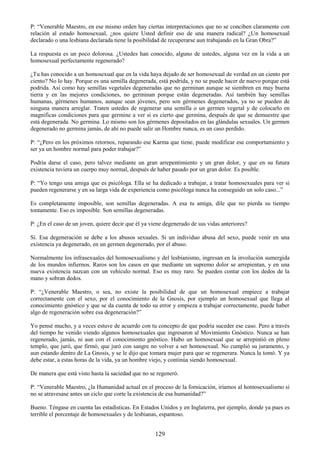 129
P: ―Venerable Maestro, en ese mismo orden hay ciertas interpretaciones que no se conciben claramente con
relación al estado homosexual, ¿nos quiere Usted definir eso de una manera radical? ¿Un homosexual
declarado o una lesbiana declarada tiene la posibilidad de recuperarse aun trabajando en la Gran Obra?‖
La respuesta es un poco dolorosa. ¿Ustedes han conocido, alguno de ustedes, alguna vez en la vida a un
homosexual perfectamente regenerado?
¿Tu has conocido a un homosexual que en la vida haya dejado de ser homosexual de verdad en un ciento por
ciento? No lo hay. Porque es una semilla degenerada, está podrida, y no se puede hacer de nuevo porque está
podrida. Así como hay semillas vegetales degeneradas que no germinan aunque se siembren en muy buena
tierra y en las mejores condiciones, no germinan porque están degeneradas. Así también hay semillas
humanas, gérmenes humanos, aunque sean jóvenes, pero son gérmenes degenerados, ya no se pueden de
ninguna manera arreglar. Traten ustedes de regenerar una semilla o un germen vegetal y de colocarlo en
magnificas condiciones para que germine a ver si es cierto que germina, después de que se demuestre que
está degenerada. No germina. Lo mismo son los gérmenes depositados en las glándulas sexuales. Un germen
degenerado no germina jamás, de ahí no puede salir un Hombre nunca, es un caso perdido.
P: ―¿Pero en los próximos retornos, reparando ese Karma que tiene, puede modificar ese comportamiento y
ser ya un hombre normal para poder trabajar?‖
Podría darse el caso, pero talvez mediante un gran arrepentimiento y un gran dolor, y que en su futura
existencia tuviera un cuerpo muy normal, después de haber pasado por un gran dolor. Es posible.
P: ―Yo tengo una amiga que es psicóloga. Ella se ha dedicado a trabajar, a tratar homosexuales para ver si
pueden regenerarse y en su larga vida de experiencia como psicóloga nunca ha conseguido un solo caso...‖
Es completamente imposible, son semillas degeneradas. A esa tu amiga, dile que no pierda su tiempo
tontamente. Eso es imposible. Son semillas degeneradas.
P: ¿En el caso de un joven, quiere decir que él ya viene degenerado de sus vidas anteriores?
Sí. Esa degeneración se debe a los abusos sexuales. Si un individuo abusa del sexo, puede venir en una
existencia ya degenerado, en un germen degenerado, por el abuso.
Normalmente los infrasexuales del homosexualismo y del lesbianismo, ingresan en la involución sumergida
de los mundos infiernos. Raros son los casos en que mediante un supremo dolor se arrepientan, y en una
nueva existencia nazcan con un vehículo normal. Eso es muy raro. Se pueden contar con los dedos de la
mano y sobran dedos.
P: ―¿Venerable Maestro, o sea, no existe la posibilidad de que un homosexual empiece a trabajar
correctamente con el sexo, por el conocimiento de la Gnosis, por ejemplo un homosexual que llega al
conocimiento gnóstico y que se da cuenta de todo su error y empieza a trabajar correctamente, puede haber
algo de regeneración sobre esa degeneración?‖
Yo pensé mucho, y a veces estuve de acuerdo con tu concepto de que podría suceder ese caso. Pero a través
del tiempo he venido viendo algunos homosexuales que ingresaron al Movimiento Gnóstico. Nunca se han
regenerado, jamás, ni aun con el conocimiento gnóstico. Hubo un homosexual que se arrepintió en pleno
templo, que juró, que firmó, que juró con sangre no volver a ser homosexual. No cumplió su juramento, y
aun estando dentro de La Gnosis, y se le dijo que tomara mujer para que se regenerara. Nunca la tomó. Y ya
debe estar, a estas horas de la vida, ya un hombre viejo, y continúa siendo homosexual.
De manera que está visto hasta la saciedad que no se regeneró.
P: ―Venerable Maestro, ¿la Humanidad actual en el proceso de la fornicación, iríamos al homosexualismo si
no se atravesase antes un ciclo que corte la existencia de esa humanidad?‖
Bueno. Téngase en cuenta las estadísticas. En Estados Unidos y en Inglaterra, por ejemplo, donde ya pues es
terrible el porcentaje de homosexuales y de lesbianas, espantoso.
 