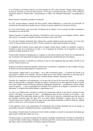 13
Y en el Prefacio a la Primera Edición, con fecha Octubre de 1925, dice Canseliet: ―Desde mucho tiempo ya,
el autor de este libro no está más entre nosotros.‖ Por lo que se entiende que entre 1922 y 1925 el Maestro
Fulcanelli recibió el ―Donum Dei‖. Posteriormente su Obra ―Las Moradas Filosófales‖, fue publicada en
1930.
Desde entonces, Fulcanelli se perdió en el misterio.
En 1937, Jacques Bergier, asistente del físico-nuclear André Helbronner, se entrevistó con Fulcanelli. El
contenido de esta entrevista lo podrá conocer el lector en nuestro capitulo La Conciencia Atómica.
En 1953, Louis Pawels, autor de la obra ―El Retorno de los Brujos‖, tuvo la certeza de haber encontrado a
Fulcanelli en un café de París.
Eugene Canseliet, el hombre más próximo a Fulcanelli en todo el curso de este intrigante misterio, afirma
que conoció a su maestro en España, en fecha tan reciente como el año 1954.
Si, como dijo Canseliet, Fulcanelli tenía ochenta años cuando trabajaron juntos por primera vez en los años
veinte, el maestro debía de tener de 100 a 110 años cuando tuvo lugar aquel encuentro en España.
Es indudable que Canseliet estuvo aquel año en España. Gerard Heym, erudito en ocultismo, conoció a
Canseliet a causa de su amistad con su hija, y vio el pasaporte de Canseliet. En él figuraba el visado de
entrada en España, fechado en 1954.
Cómo recibió Canseliet la llamada para ir a España, es cosa menos sabida; pero Heym tuvo la impresión de
que el mensaje le fue transmitido de alguna manera paranormal, posiblemente por clarividencia.
Informadores próximos a Canseliet me refirieron lo que el viejo alquimista dijo que había ocurrido en tal
ocasión. Puede resumirse así:
Después de recibir la misteriosa llamada, Canseliet hizo sus bártulos y emprendió el viaje a España. Su lugar
de destino era Sevilla, donde alguien se reuniría con él.
Efectivamente, alguien salió a su encuentro —no se sabe exactamente quién— y Canseliet fue llevado a un
gran palacio o castillo en la montaña. Allí fue recibido por su viejo maestro, Fulcanelli, el cual tenía aún el
aspecto de un hombre de unos cincuenta años. Canseliet tendría entonces cincuenta y cuatro.
Canseliet fue conducido a sus habitaciones, en un piso alto de una de las torres del Castillo, y su ventana
daba a un patio grande y rectangular. Durante su estancia, Canseliet tuvo la clara impresión de que el castillo
era un gran refugio secreto de toda una colonia de distinguidos alquimistas — posiblemente, incluso adeptos
como su maestro — y que era propiedad de Fulcanelli. Poco después de su llegada, le mostraron un ―petit
laboratoire‖ y le dijeron que podría trabajar y experimentar en él.
Al volver a sus habitaciones, Canseliet se asomó a la ventana para respirar el aire fresco y observó el patio
inferior. Allá abajo, vio un grupo de niños — probablemente hijos de otros invitados en el castillo — que
estaban jugando. Pero había algo extraño en ellos. Al fijar más la atención, comprendió que eran las ropas
que llevaban. Parecían trajes del siglo XVI. Los niños estaban entregados a alguna clase de juego, y
Canseliet pensó que se habrían vestido de aquel modo para alguna mascarada o fiesta de disfraces. Aquella
noche se acostó y no volvió a pensar en el incidente.
Al día siguiente, volvió a sus experimentos en el laboratorio que le habían destinado. De vez en cuando, se
presentaba su maestro, le hablaba brevemente y comprobaba sus progresos.
Una mañana, Canseliet bajó la escalera de la torre donde se alojaba y se plantó en una puerta abovedada que
daba al patio. Estaba allí cuando oyó voces.
Cruzando el patio, se acercaba un grupo de tres mujeres, charlando animadamente. Canseliet se sorprendió al
ver que llevaban vestidos largos y holgados al estilo del siglo XVI, como los niños que había visto un par de
días antes, ¿Sería otra mascarada? Las mujeres seguían acercándose.
 