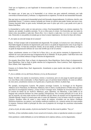 130
Total que en Inglaterra ya está legalizado la homosexualidad, se casan los homosexuales entre sí, y las
lesbianas.
De manera que, al paso que va la humanidad, si no viniera una gran catástrofe terminaría casi toda
convertida en homosexuales y lesbianas. La degeneración es espantosa. Se trata de una humanidad fracasada.
Hay que tener en cuenta que la humanidad actual está fracasada, desgraciadamente. Es doloroso, decirlo, esta
humanidad fracasó. Y nosotros estamos luchando por formar un ejército para poder formar una nueva raza.
Estamos haciendo labor en gran escala, luchando para sacar lo poco que sirva y que pueda servir para la
futura Gran Raza.
La humanidad se vuelve cada vez más perversa y cínica. Esta humanidad llegó a un cinismo espantoso. No
importa, por ejemplo, la palabra asesinato. Ya no es óbice para el crimen. Los homicidas que son tantos la
tienen como una palabra y nada más. Dicen ellos: vivo o muerto y nada más; o se vive o se muere y nada
más. Homicidio es una palabra inventada que no tiene la menor importancia. Así dicen los hijos del crimen.
P: ¿Se repite un ciclo del tiempo de la Lemuria?
Bueno. Al final siempre toda la humanidad está degenerada. Por ejemplo, la Lemuria tuvo siete subrazas; al
final había llegado al máximo de degeneración, pero nunca a un grado de degeneración como al que llegó la
Atlántida al final. Al final del continente Atlante, de la raza atlante, al final de la séptima subraza, se llegó a
un grado de degeneración millones de veces más terrible que el de la Lemuria.
Ahora, actualmente estamos en el final de la Raza Aria y en este preciso momento la degeneración es
millones de veces más pavorosa que la degeneración de la Atlántida. Sé da por grados. Cada Raza tiene siete
subrazas, y en la última subraza se llega al máximo de degeneración.
Por ejemplo, Raza Polar: final, se llegó a la degeneración. Raza Hiperbórea: final se llegó a la degeneración.
Raza Hiperbórea: final se llegó al grado máximo de la degeneración. Raza Lemúrica, final: degeneración.
Raza Atlante, final: degeneración.
Estamos en la Quinta Raza, final: degeneración. Actualmente es pues mucho más densa y más terrible la
degeneración.
P: ¿Eso es debido a la Ley del Eterno Retorno y la Ley de Recurrencia?
Bueno. Se debe a las espiras en recurrencia, retorno y recurrencia, pero en esto juega la espiral gran papel.
Las cinco Razas están escalonadas. La Raza Superior, que es la primera hasta la Quinta. Es como un edificio
de cinco pisos, actualmente estamos en el quinto piso, el quinto piso inferior, la planta baja.
Por ejemplo, investiguemos Lemuria. Me propuse investigar Lemuria. La investigué en los Registros
Akhásicos de la Naturaleza, las Memorias Akhásicas. Para el efecto, le pedí permiso al Padre antes que todo
para hacer la investigación esotérica. ¿Cómo lo hice? Conseguí sacar, mediante las invocaciones tántricas a
la Lemuria de dentro de sus Archivos Akhásicos, sacar, dijéramos, sus Memorias, o para hablar en un
lenguaje más esoterista diríamos las cintas aquellas Teleoginooras. Son vivientes películas de lo real, de lo
que ha acaecido, tal como están escritas en las tablillas esas del Akasa, de acuerdo con los legominismos de
Ashiatha Shemah. Surgió la Lemuria pues ante el centro del Sahasrara y tuve la buena visita de un grupo de
Lémures. Hombres todos de cuatro y cinco metros de estatura, revestidos con sus típicas vestiduras
folclóricas lemúricas, sus mantos y sus extraños sombreros metálicos, etc., tomaron asiento así como ustedes
lo tomaron. Entonces hablé al principal de ellos con el propósito de investigar las cuestiones relacionadas
con el sexo.
¿Cuál es el jefe, de todos ustedes, el jefe de esta familia? Uno de ellos tomó la palabra: ―Soy yo‖.
Está bien. ¿Cómo realizaban ustedes el acto sexual en la Lemuria, cómo se reproducían ustedes en su época?
Entre paréntesis: estaba hablando yo con los habitantes de la séptima subraza, con los degenerados.
 
