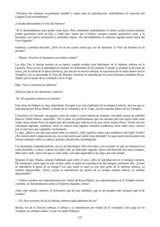 131
―Nosotros nos uníamos sexualmente hombre y mujer para la reproducción, realizábamos la conexión del
Lingam-Yoni normalmente‖.
¿Ustedes derramaban el Vaso de Hermes?
―Sí lo derramábamos para poder crear hijos. Pero solamente realizábamos la unión sexual exclusivamente
cundo queríamos crear un hijo, y nada más; nunca por el placer; siempre cuando queríamos crear, y lo
hacíamos con entera veneración y profundo respeto. No derramábamos el esperma sagrado jamás fuera del
Vaso Sagrado‖.
Entonces, continué diciendo; ¿Pero no se da cuenta usted que eso de derramar el Vaso de Hermes es un
pecado?
—―Bueno. Nosotros lo hacíamos con entero respeto‖.
Les dije; Eso lo hacían ustedes en su época, cuando ustedes eran habitantes de la séptima subraza en la
Lemuria. Pero así no se reprodujeron siempre los habitantes de la Lemuria. Cuando se produjo la división de
sexos, por la mitad de la época lemúrica, por ahí por la tercera subraza, la reproducción se hacía dentro de los
Templos y no se derramaba el Vaso de Hermes, entonces se reproducían los seres humanos mediante Kriya-
Shakti, por el poder de la voluntad y de la Yoga.
Dijo; ―Eso si nosotros no sabemos‖.
¿Quieren que se los demuestre, señores?
―Si. Nos gustaría conocer ese sistema‖.
Esta clase de trabajos es muy importante. Invoqué a un viejo habitante de la antigua Lemuria, de esos que se
reproducían por Kriya Shakti, el poder de la voluntad y de la Yoga, exclusivamente dentro de los Templos.
Concurrió a mi llamado: un gigante como de cuatro o cinco metros de estatura, venerable aciano de cabellos
blancos, barba blanca, impecable. Allí si pude ver perfectamente que ese anciano por esta época debe estar
caído, tiene cuerpo físico en algún país del mundo que todavía no sé, pero tiene cuerpo físico. Vestía con sus
vestiduras sagradas, sandalias, sobre su cabeza traía algunos extraños sombreros, unos sobre otros, motivo
por el cual tuve que regañarlo, recriminarlo.
Le dije: ¿Qué es eso que trae usted sobre su cabeza? ¿Qué significa todos esos sombreros del Siglo Veinte?
¿No siente usted vergüenza de eso, no se da cuenta que usted viene dormido? Lo que usted está trayendo son
formas mentales sobre su cabeza, quítelas, disuélvalas, desintégrelas.
Las desintegró instantáneamente; eso sí, las desintegró. Pero con todo y eso yo pude ver que su conciencia ya
venía dormida, es decir, a pesar de haber sido un individuo sagrado, ahora está dormido por estos tiempos,
debe estar caído, claro está que si, está caído, con toda seguridad se los digo, por este tiempo.
Después le dije: Bueno, estamos hablando aquí sobre el sexo, sobre la reproducción en la antigua Lemuria.
Dé testimonio usted aquí en este recinto sobre el modo de reproducción del antiguo continente Mu. ¿Cómo
se reproducía la gente en su tiempo? Los que usted ve aquí no son sino gente de la séptima subraza, ya
estaban degenerados. Ahora ¿cómo se reproducían las gentes de su tiempo cuando todavía no estaban
degenerados?
—―Señor, nosotros nos reproducíamos por medio de Kriya-Shakti, nos reproducíamos en el Templo exclusi-
vamente, no derramábamos jamás el Esperma Sagrado, nunca‖.
¿Han oído ustedes, señores, el testimonio que da este caballero, que es de tiempos más antiguos que el de
ustedes?
—―Sí. Pero nosotros los de la séptima subraza nada sabíamos de eso‖.
Bueno, los de la Tercera subraza si sabían y se reproducían por medio de la voluntad y del yoga en los
Templos; no estaban caídos, vivían en estado Edénico.
 