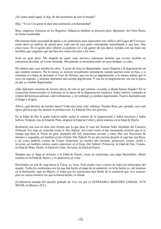 132
¿Se siente usted capaz, le dije, de dar testimonio de esto al mundo?
Dijo: ―Yo si. Con gusto le daré este testimonio a la humanidad‖.
Bien, salgamos. Entonces en los Registros Akhásicos también se proyectó pues, dijéramos, las Cinco Razas
en forma escalonada.
Obviamente hubo necesidad de apelar a un simbolismo para representar este edificio del Logos del Universo,
como decir un edificio de quinto piso, cada uno de esos pisos corresponde naturalmente a una raza. Hay
cinco razas. En el quinto piso inferior ya pudimos ver a las gentes de esta época vestidas con sus trajes tan
horribles que cargamos que tan feos nos vemos los unes a los otros.
Sentí un gran dolor. Me despedí de aquel viejo anciano; solamente lamenté que tuviera también su
conciencia dormida, un Lemur dormido. Obviamente se encuentra caído en estos tiempos, es claro.
De manera que vean ustedes los otros. A pesar de estar ya degenerados, nunca llegaron a la degeneración en
que estamos nosotros. Por lo menos se unieron sexualmente únicamente cuando querían crear un hijo, y si
cometían el crimen de derramar el Vaso de Hermes, que esa era su degeneración, a lo menos sabían que el
sexo era sagrado, y asumían dijéramos una actitud dignificante. Y esa era su degeneración, esa era la época
en que ya estaban degenerados.
¿Qué dijéramos nosotros de nuestra época, de esta en que estamos viviendo, a dónde hemos llegado? No se
conocieron homosexuales ni lesbianas en la época de la degeneración lemúrica. Nadie hubiera cometido el
crimen del homosexualismo o del lesbianismo, y sin embargo ya estaban degenerados. Fueron destruidos por
el fuego y el agua.
Ahora, ¿qué diremos de nuestra época? Cada raza tiene siete subrazas. Nuestra Raza, por ejemplo, tuvo una
época gloriosa que fue durante la primera raza: La Edad de Oro, fue gloriosa.
En la Edad de Oro la gente todavía había vuelto al camino de la regeneración y había inocencia y había
belleza. Después vino la Edad de Plata, después la Edad de Cobre y ahora estamos en la Edad de Hierro.
Realmente una raza no dura más tiempo que lo que dura el viaje del Sistema Solar alrededor del Cinturón
Zodiacal. Ese viaje es conocido como el Año Sideral. Así como existe el año meramente terrestre que es el
tiempo que dura la Tierra en girar alrededor del Sol, trescientos sesenta y cinco días con fracciones de
minutos y segundos, así también existe el Gran Año Sideral. Es un año enorme durante el cual hay una Raza,
y así como también existen las Cuatro Estaciones en nuestro año terrestre: primavera, verano, otoño e
invierno, así también existen cuatro estaciones en el Gran Año Sideral: Primavera, la Edad de Oro; Verano,
la Edad de Plata; Otoño, la Edad de Cobre; Invierno, la Edad de Hierro.
Siempre que se llega al invierno, a la Edad de Hierro, viene un cataclismo, nos traga Hercólubus. Ahora
estamos en la Edad de Hierro, y el cataclismo ya viene.
Hercólubus ya está de viaje hacia la Tierra, ya viene. Está siendo visto a través de todos los telescopios del
mundo. Todos los astrónomos son los que han hecho el mapa de la catástrofe, no lo he hecho yo; ahí tenemos
en la Institución, aquí en Méjico, el mapa que los astrónomos han hecho de la catástrofe que va a acaecer;
pero no somos nosotros los que lo hemos hecho, es oficial.
(Conferencia tomada del cassette grabado de viva voz por el VENERABLE MAESTRO SAMAEL AUN
WEOR, en México, D.F.)
 