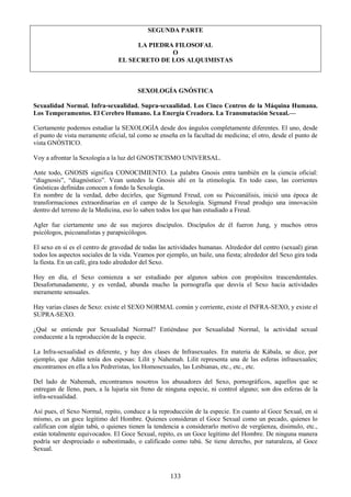 133
SEGUNDA PARTE
LA PIEDRA FILOSOFAL
O
EL SECRETO DE LOS ALQUIMISTAS
SEXOLOGÍA GNÓSTICA
Sexualidad Normal. Infra-sexualidad. Supra-sexualidad. Los Cinco Centros de la Máquina Humana.
Los Temperamentos. El Cerebro Humano. La Energía Creadora. La Transmutación Sexual.—
Ciertamente podemos estudiar la SEXOLOGÍA desde dos ángulos completamente diferentes. El uno, desde
el punto de vista meramente oficial, tal como se enseña en la facultad de medicina; el otro, desde el punto de
vista GNÓSTICO.
Voy a afrontar la Sexología a la luz del GNOSTICISMO UNIVERSAL.
Ante todo, GNOSIS significa CONOCIMIENTO. La palabra Gnosis entra también en la ciencia oficial:
―diagnosis‖, ―diagnóstico‖. Vean ustedes la Gnosis ahí en la etimología. En todo caso, las corrientes
Gnósticas definidas conocen a fondo la Sexología.
En nombre de la verdad, debo decirles, que Sigmund Freud, con su Psicoanálisis, inició una época de
transformaciones extraordinarias en el campo de la Sexología. Sigmund Freud produjo una innovación
dentro del terreno de la Medicina, eso lo saben todos los que han estudiado a Freud.
Agler fue ciertamente uno de sus mejores discípulos. Discípulos de él fueron Jung, y muchos otros
psicólogos, psicoanalistas y parapsicólogos.
El sexo en sí es el centro de gravedad de todas las actividades humanas. Alrededor del centro (sexual) giran
todos los aspectos sociales de la vida. Veamos por ejemplo, un baile, una fiesta; alrededor del Sexo gira toda
la fiesta. En un café, gira todo alrededor del Sexo.
Hoy en día, el Sexo comienza a ser estudiado por algunos sabios con propósitos trascendentales.
Desafortunadamente, y es verdad, abunda mucho la pornografía que desvía el Sexo hacia actividades
meramente sensuales.
Hay varias clases de Sexo: existe el SEXO NORMAL común y corriente, existe el INFRA-SEXO, y existe el
SUPRA-SEXO.
¿Qué se entiende por Sexualidad Normal? Entiéndase por Sexualidad Normal, la actividad sexual
conducente a la reproducción de la especie.
La Infra-sexualidad es diferente, y hay dos clases de Infrasexuales. En materia de Kábala, se dice, por
ejemplo, que Adán tenía dos esposas: Lilit y Nahemah. Lilit representa una de las esferas infrasexuales;
encontramos en ella a los Pedreristas, los Homosexuales, las Lesbianas, etc., etc., etc.
Del lado de Nahemah, encontramos nosotros los abusadores del Sexo, pornográficos, aquellos que se
entregan de lleno, pues, a la lujuria sin freno de ninguna especie, ni control alguno; son dos esferas de la
infra-sexualidad.
Así pues, el Sexo Normal, repito, conduce a la reproducción de la especie. En cuanto al Goce Sexual, en sí
mismo, es un goce legitimo del Hombre. Quienes consideran el Goce Sexual como un pecado, quienes lo
califican con algún tabú, o quienes tienen la tendencia a considerarlo motivo de vergüenza, disimulo, etc.,
están totalmente equivocados. El Goce Sexual, repito, es un Goce legítimo del Hombre. De ninguna manera
podría ser despreciado o subestimado, o calificado como tabú. Se tiene derecho, por naturaleza, al Goce
Sexual.
 