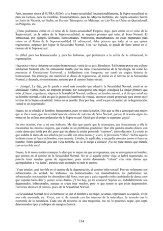 134
Pero, pasemos ahora al SUPRA-SEXO, a la Supra-sexualidad. Incuestionablemente, la Supra-sexualidad es
para los Genios, para los Hombres Trascendentales, para las Mujeres Inefables, etc. Supra-sexuales fueron
un Jesús de Nazaret, un Budha, un Hermes Trimegisto, un Mahoma, un Lao-Tse en China un Quetzalcoatl,
un Pitágoras, etc.
¿Cómo podríamos entrar en el reino de la Supra-sexualidad? Empero, digo, para entrar en el reino de lo
Supra-sexual, en la esfera de la Supra-sexualidad, se requiere primero que todo, el Sexo Normal, El
Infrasexual, por ejemplo, lesbianas, homosexuales, Pedreristas, masturbadores, no están preparados para
entrar en el Reino de la Supra-sexualidad. El infrasexual, debe primero que todo, si es que quiere
regenerarse, empezar por lograr la Sexualidad Normal. Una vez lograda, se puede de lleno entrar en el
camino de lo Supra-sexual.
Es difícil para los homosexuales y para las lesbianas, que pertenecen a la esfera de lo infrasexual, la
regeneración.
Hace poco vino a visitarme un sujeto homosexual; venía de su país, Honduras. Tal hombre posee una cultura
intelectual bastante alta. Se entusiasmó mucho por las ideas revolucionarias de la Sexología, tal como las
preconiza el Gnosticismo Universal, y hablándome con franqueza, me contó su trágica historia de
homosexual. Sin embargo, me manifestó el deseo de regenerarse, de entrar en el terreno de la Sexualidad
Normal, y después, posteriormente, meterse por el camino Supra-sexual.
— ¡Amigo!, Le dije, ¡no le queda a usted más remedio que adquirir la Sexualidad Normal, usted es un
afeminado! Habrá, pues, de empezar primero por conseguirse una mujer, consígase La mujer primero que
todo. ¡Cásese, regenérese, adquiera la Sexualidad Normal, vuélvase un hombre normal, y el día que usted sea
un hombre normal, el día en que le gusten las hembras de verdad, entonces estará preparado para entrar en el
terreno de la Supra-sexualidad. Antes no es posible. Hoy por hoy, usted va por el camino de la degeneración,
¡usted es un degenerado!
Bueno, no se ofendió el hombre; francamente, pues yo tenía la razón. Dijo que se iba a conseguir una mujer,
que se iba a casar, que iba verdaderamente a tratar de volverse de Sexo Normal, porque él deseaba algún día
entrar en las esferas trascendentales de lo Supra-sexual. Ojalá que el amigo se regenere, ¡ojalá!
En otra ocasión, vino a mi una lesbiana. Me dijo que quería que le aconsejara, que francamente a ella le
encantaban las mismas mujeres, que estaba en un problema gravísimo: Que ella gastaba mucho dinero con
cierta dama que había por ahí, pero que esa dama le estaba poniendo ―cuernos‖, como decimos. Lo cierto es
que andaba la dama de sus anhelos por la calle con otras damas y, claro, le provocaba ―celos‖. Sufría aquella
lesbiana como si fuera un hombre, exactamente. Lloraba, le suplicaba, y me pedía consejos como si fuera un
hombre. Entre paréntesis ¡era una vieja horrible, no se lo niego a ustedes! ¡Yo no pude menos que mirarla
con un terrible asco!
Bueno, le di unos cuantos consejos, le dije que lo mejor era que se regenerara, que se consiguiera un hombre,
que entrara en el camino de la Sexualidad Normal. No sé si aquella pobre vieja se habrá regenerado, no
parecía tener muchas ganas de regenerarse, pues estaba demasiado ―celosa‖ con otras damas que
acompañaban a ―su dama‖, parecía todo un macho ni más ni menos.
¡Vean ustedes ¡qué horrible es el camino de la degeneración, el camino infra-sexual! Pero no solamente son
infrasexuales en verdad, las lesbianas, los homosexuales, los masturbadores, los pedreristas; no,
infrasexuales son también los abusadores del Sexo, esos que a cada segundo están cambiando de dama, esos
que copulan hasta diez y quince veces diarias. ¡Y los hay, yo los conozco! Sujetos así, indudablemente son
degenerados, infrasexuales, aunque se crean muy machos, pero lo que tienen es que están degenerados.
Entremos ahora en el camino, pues, de la Sexualidad Normal.
La Sexualidad Normal en sí es hermosa: se une el hombre a su mujer, se aman, reproducen su especie, viven
una vida mesurada, etc. Viven, eso sí, de acuerdo con los intereses de la naturaleza, de acuerdo con la
economía de la naturaleza. Cada uno de nosotros es una maquinita, eso no lo podemos negar, que capta
determinados tipos y subtipos de energía cósmica.
 