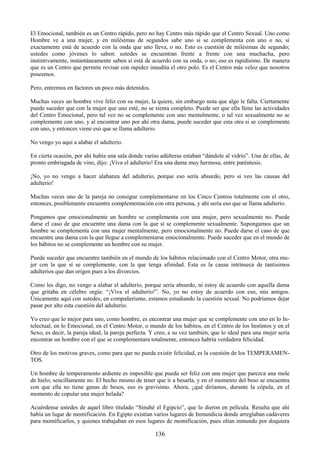 136
El Emocional, también es un Centro rápido, pero no hay Centro más rápido que el Centro Sexual. Uno como
Hombre ve a una mujer, y en milésimas de segundos sabe uno si se complementa con uno o no, si
exactamente está de acuerdo con la onda que uno lleva, o no. Esto es cuestión de milésimas de segundo;
ustedes como jóvenes lo saben: ustedes se encuentran frente a frente con una muchacha, pero
instintivamente, instantáneamente saben si está de acuerdo con su onda, o no; eso es rapidísimo. De manera
que es un Centro que permite revisar con rapidez inaudita el otro polo. Es el Centro más veloz que nosotros
poseemos.
Pero, entremos en factores un poco más detenidos.
Muchas veces un hombre vive feliz con su mujer, la quiere, sin embargo nota que algo le falta. Ciertamente
puede suceder que con la mujer que uno esté, no se sienta completo. Puede ser que ella llene las actividades
del Centro Emocional, pero tal vez no se complemente con uno mentalmente, o tal vez sexualmente no se
complemente con uno, y al encontrar uno por ahí otra dama, puede suceder que esta otra si se complemente
con uno, y entonces viene eso que se llama adulterio.
No vengo yo aquí a alabar el adulterio.
En cierta ocasión, por ahí había una sala donde varias adúlteras estaban ―dándole al vidrio‖. Una de ellas, de
pronto embriagada de vino, dijo: ¡Viva el adulterio! Era una dama muy hermosa, entre paréntesis.
¡No, yo no vengo a hacer alabanza del adulterio, porque eso sería absurdo, pero si veo las causas del
adulterio!
Muchas veces uno de la pareja no consigue complementarse en los Cinco Centros totalmente con el otro,
entonces, posiblemente encuentre complementación con otra persona, y ahí sería eso que se llama adulterio.
Pongamos que emocionalmente un hombre se complementa con una mujer, pero sexualmente no. Puede
darse el caso de que encuentre una dama con la que sí se complemente sexualmente. Supongamos que un
hombre se complementa con una mujer mentalmente, pero emocionalmente no. Puede darse el caso de que
encuentre una dama con la que llegue a complementarse emocionalmente. Puede suceder que en el mundo de
los hábitos no se complemente un hombre con su mujer.
Puede suceder que encuentre también en el mundo de los hábitos relacionado con el Centro Motor, otra mu-
jer con la que sí se complemente, con la que tenga afinidad. Esta es la causa intrínseca de tantísimos
adulterios que dan origen pues a los divorcios.
Como les digo, no vengo a alabar el adulterio, porque sería absurdo, ni estoy de acuerdo con aquella dama
que gritaba en célebre orgía: ―¡Viva el adulterio!‖. No, yo no estoy de acuerdo con eso, mis amigos.
Únicamente aquí con ustedes, en compañerismo, estamos estudiando la cuestión sexual. No podríamos dejar
pasar por alto esta cuestión del adulterio.
Yo creo que lo mejor para uno, como hombre, es encontrar una mujer que se complemente con uno en lo In-
telectual, en lo Emocional, en el Centro Motor, o mundo de los hábitos, en el Centro de los Instintos y en el
Sexo, es decir, la pareja ideal, la pareja perfecta. Y creo, a su vez también, que lo ideal para una mujer sería
encontrar un hombre con el que se complementara totalmente, entonces habría verdadera felicidad.
Otro de los motivos graves, como para que no pueda existir felicidad, es la cuestión de los TEMPERAMEN-
TOS.
Un hombre de temperamento ardiente es imposible que pueda ser feliz con una mujer que parezca una mole
de hielo; sencillamente no. El hecho mismo de tener que ir a besarla, y en el momento del beso se encuentra
con que ella no tiene ganas de besos, eso es gravísimo. Ahora, ¿qué diríamos, durante la cópula, en el
momento de copular una mujer helada?
Acuérdense ustedes de aquel libro titulado ―Sinuhé el Egipcio‖, que lo dieron en película. Resulta que ahí
había un lugar de momificación. En Egipto existían varios lugares de Inmundicia donde arreglaban cadáveres
para momificarlos, y quienes trabajaban en esos lugares de momificación, pues olían inmundo por doquiera
 