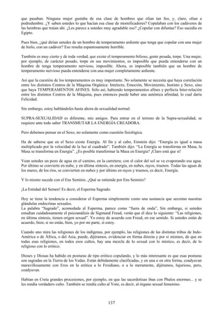 137
que pasaban. Ninguna mujer gustaba de esa clase de hombres que olían tan feo, y, claro, olían a
podredumbre. ¿Y saben ustedes lo que hacían esa clase de momificadores? Copulaban con los cadáveres de
las hembras que traían ahí. ¿Les parece a ustedes muy agradable eso? ¿Copular con difuntas? Eso sucedía en
Egipto.
Pues bien, ¿qué dirían ustedes de un hombre de temperamento ardiente que tenga que copular con una mujer
de hielo, con un cadáver? Eso resulta espantosamente horrible.
También es muy cierto y de toda verdad, que existe el temperamento bilioso, gente pesada, torpe. Una mujer,
por ejemplo, de carácter pesado, torpe en sus movimientos, es imposible que pueda entenderse con un
hombre de tenga temperamento nervioso, imposible. Ahora, es imposible también que un hombre de
temperamento nervioso pueda entenderse con una mujer completamente ardiente.
Así que la cuestión de los temperamentos es muy importante. No solamente se necesita que haya correlación
entre los distintos Centros de la Máquina Orgánica: Intelecto, Emoción, Movimiento, Instinto y Sexo, sino
que haya TEMPERAMENTOS AFINES. Sólo así, habiendo temperamentos afines y perfecta Inter-relación
entre los distintos Centros de la Máquina, pues entonces puede haber una auténtica afinidad, lo cual daría
Felicidad.
Sin embargo, estoy hablándoles hasta ahora de sexualidad normal.
SUPRA-SEXUALIDAD es diferente, mis amigos. Para entrar en el terreno de la Supra-sexualidad, se
requiere ante todo saber TRANSMUTAR LA ENERGÍA CREADORA.
Pero debemos pensar en el Sexo, no solamente como cuestión fisiológica.
Ha de saberse que en el Sexo existe Energía. Al fin y al cabo, Einstein dijo: ―Energía es igual a masa
multiplicado por la velocidad de la luz al cuadrado‖. También dijo: ―La Energía se transforma en Masa, la
Masa se transforma en Energía‖. ¿Es posible transformar la Masa en Energía? ¡Claro está que si!
Vean ustedes un pozo de agua en el camino, en la carretera; con el calor del sol se va evaporando esa agua.
Por último se convierte en nube, y en última síntesis, en energía, en nubes, rayos, truenos. Todas las aguas de
los mares, de los ríos, se convierten en nubes y por último en rayos y truenos, es decir, Energía.
Y lo mismo sucede con el Ens Seminis. ¿Qué se entiende por Ens Seminis?
¡La Entidad del Semen! Es decir, el Esperma Sagrado.
Hoy se tiene la tendencia a considerar el Esperma simplemente como una sustancia que secretan nuestras
glándulas endocrinas sexuales.
La palabra ―Sagrado‖, acomodada al Esperma, parece como ―fuera de onda‖, Sin embargo, si ustedes
estudian cuidadosamente el psicoanálisis de Sigmund Freud, verán que él dice lo siguiente: ―Las religiones,
en última síntesis, tienen origen sexual‖. Yo estoy de acuerdo con Freud, en ese sentido. Si ustedes están de
acuerdo, bien; si no están, bien, yo por mi parte, sí estoy.
Cuando uno mira las religiones de los indígenas, por ejemplo, las religiones de las distintas tribus de Indo-
América o de África, o del Asia, puede, dijéramos, evidenciar en forma directa y por si mismos, de que en
todas esas religiones, en todos esos cultos, hay una mezcla de lo sexual con lo místico, es decir, de lo
religioso con lo erótico.
Dioses y Diosas ha habido en posturas de tipo erótico copulando, y lo más interesante es que esas posturas
son sagradas en la Tierra de los Vedas. Están debidamente clasificadas, y en una o en otra forma, coadyuvan
maravillosamente con Eros en la erótica a lo Froidiano, o a lo meramente, dijéramos, lujurioso, pero,
coadyuvan.
Habían en Creta grandes procesiones, por ejemplo, en que las sacerdotisas iban con Phalos enormes... y se
les rendía verdadero culto. También se rendía culto al Yoni, es decir, al órgano sexual femenino.
 