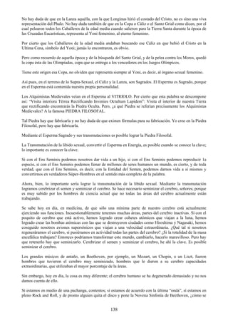 138
No hay duda de que en la Lanza aquella, con la que Longinus hirió el costado del Cristo, no es sino una viva
representación del Phalo. No hay duda también de que en la Copa o Cáliz o el Santo Grial como dicen, por el
cual pelearon todos los Caballeros de la edad media cuando salieron para la Tierra Santa durante la época de
las Cruzadas Eucarísticas, representa al Yoni femenino, al eterno femenino.
Por cierto que los Caballeros de la edad media andaban buscando ese Cáliz en que bebió el Cristo en la
Ultima Cena, símbolo del Yoni; jamás lo encontraron, es obvio.
Pero como recuerdo de aquella época y de la búsqueda del Santo Grial, y de la pelea contra los Moros, quedó
la copa ésta de las Olimpiadas, copa que se entrega a los vencedores en los Juegos Olímpicos.
Tiene este origen esa Copa, no olviden que representa siempre al Yoni, es decir, al órgano sexual femenino.
Así pues, en el terreno de lo Supra-Sexual, el Cáliz y la Lanza, son Sagrados. El Esperma es Sagrado, porque
en el Esperma está contenida nuestra propia personalidad.
Los Alquimistas Medievales veían en el Esperma al VITRIOLO. Por cierto que esta palabra se descompone
así: ―Visita interiora Térrea Rectificando Invenies Octultum Lapidem‖: Visita el interior de nuestra Tierra
que rectificando encontrarás la Piedra Oculta. Pero, ¿a qué Piedra se referían precisamente los Alquimistas
Medievales? A la famosa PIEDRA FILOSOFAL.
Tal Piedra hay que fabricarla y no hay duda de que existen fórmulas para su fabricación. Yo creo en la Piedra
Filosofal, pero hay que fabricarla.
Mediante el Esperma Sagrado y sus transmutaciones es posible lograr la Piedra Filosofal.
La Transmutación de la libido sexual, convertir el Esperma en Energía, es posible cuando se conoce la clave;
lo importante es conocer la clave.
Si con el Ens Seminis podemos nosotros dar vida a un hijo, si con el Ens Seminis podemos reproducir 1a
especie, si con el Ens Seminis podemos llenar de millones de seres humanos un mundo, es cierto, y de toda
verdad, que con el Ens Seminis, es decir, con la Entidad del Semen, podemos darnos vida a sí mismos y
convertirnos en verdaderos Súper-Hombres en el sentido más completo de la palabra.
Ahora, bien, lo importante sería lograr la transmutación de la libido sexual. Mediante la transmutación
logramos cerebrizar el semen y seminizar el cerebro. Se hace necesario seminizar el cerebro, señores; porque
es muy sabido por los hombres de ciencia actual que no todas las áreas del cerebro actualmente están
trabajando.
Se sabe hoy en día, en medicina, de que sólo una mínima parte de nuestro cerebro está actualmente
ejerciendo sus funciones. Incuestionablemente tenemos muchas áreas, partes del cerebro inactivas. Si con el
poquito de cerebro que está activo, hemos logrado crear cohetes atómicos que viajan a la luna, hemos
logrado crear las bombas atómicas con las que se destruyeron ciudades como Hiroshima y Nagasaki, hemos
coseguido nosotros aviones supersónicos que viajan a una velocidad extraordinaria. ¿Qué tal si nosotros
regeneráramos el cerebro, si pusiéramos en actividad todas las partes del cerebro? ¿Si la totalidad de la masa
encefálica trabajara? Entonces podríamos transformar este mundo, cambiarlo, hacerlo maravilloso. Pero hay
que retenerlo hay que seminizarlo. Cerebrizar el semen y seminizar el cerebro, he ahí la clave. Es posible
seminizar el cerebro.
Los grandes músicos de antaño, un Beethoven, por ejemplo, un Mozart, un Chopin, o un Liszt, fueron
hombres que tuvieron el cerebro muy seminizado, hombres que le dieron a su cerebro capacidades
extraordinarias, que utilizaban el mayor porcentaje de la áreas.
Sin embargo, hoy en día, la cosa es muy diferente; el cerebro humano se ha degenerado demasiado y no nos
damos cuenta de ello.
Si estamos en medio de una pachanga, contentos; si estamos de acuerdo con la última ―onda‖, sí estamos en
pleno Rock and Roll, y de pronto alguien quita el disco y pone la Novena Sinfonía de Beethoven, ¿cómo se
 