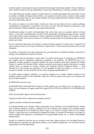 139
sentirían ustedes? ¿Están seguros de que continuarían la pachanga? ¿Qué harían ustedes? ¡Claro!, Ustedes no
irían a insultar al señor de la casa, naturalmente no; pero muy decentemente se retirarían, ¿verdad? ¿Por qué?
En la edad media, por ejemplo, cuando el cerebro todavía no se había degenerado tanto como ahora, la cosa
era distinta: se bailaba al compás del puro ballet, sí, al compás de la música clásica; en plena comida estaban
los músicos haciendo vibrar 1as más sentidas sinfonías. De moda estaban Beethoven, Mozart, Chopin, Liszt.
¡Esa era la edad medía, señores!
Pero ahora no estamos en la edad medía. Si ahora nos salen con una música de esas en plena pachanga,
sencillamente nos despedimos, y ¡good bye!, Nos vamos, ¡es claro! ¿Por qué? Porque nos aburrimos, y ¿por
qué nos aburrimos? Seamos analíticos; aquí estamos para analizar.
Sencillamente porque el cerebro está degenerado. Hay ciertas áreas que ya no pueden apreciar la buena
música. ¿Y por qué se ha degenerado el cerebro? Se ha degenerado sencillamente porque nosotros, durante
varios siglos hemos estado extrayendo de nuestro organismo la Entidad del Semen. No la hemos extraído
únicamente para dar vida a nuevas criaturas, no; la hemos extraído porque nos ha gustado, porque es un gran
placer; eso es todo.
Con eso nos hemos dado gusto en la lujuria, en lechos de placer gozando a lo lindo, pero el ―paganini‖ ha
sido el cerebro; es decir, él es el que ha tenido que ―pagar el pato‖. Ahora sucede que muchas áreas no están
trabajando.
Es posible sí regenerarlo, pero para regenerarlo hay que transmutar la Entidad del Semen, convertirla en
Energía; sólo así podríamos cerebrizar el semen.
Lo que faltaría aquí en esta platica es decir cómo. Yo tendría mucho gusto en explicarles un ARTIFICIO
muy singular que los Alquimistas medievales enseñaban a sus discípulos. El ARTIFICIO que voy a
enseñarles a ustedes, también lo enseñaron hombres de ciencia moderna, como Brown Sequard en Estados
Unidos; lo enseñó el Dr. Krumm Heller, médico-coronel de nuestro ejército glorioso Mexicano; lo enseña
también Jung; Lo enseñan las escuelas Asiáticas del Tantrismo Oriental (Tantrismo Blanco — Nota
editorial) no es una cosecha mía particular, yo la he aprendido de todos esos sabios, y a su vez yo se la
comunico a ustedes, no como un artículo de fe o como un dogma inquebrantable, no.
Si ustedes quieren aceptarlo, acéptenlo; si no quieren aceptarlo, no lo acepten. Muchas escuelas lo han
aceptado; muchas escuelas lo han rechazado. Cada cual es libre de pensar como quiera; yo únicamente les
doy mi modesta opinión.
El ARTIFICIO consiste en esto:
¡CONEXIÓN DEL LINGAM-YONI (Lingam ya saben ustedes que es el Phalo; Yoni ya saben que es el
Útero, o el sexo femenino, el órgano sexual de la mujer) SIN LA EYACULACIÓN DE LA ENTIDAD DEL
SEMEN!
El Dr. Krumm Heller, daba en latín la fórmula decía:
―Inmissio menbri virilis in vagínam sine ejaculatio seminis‖.
Algunos científicos modernos la han aceptado.
La Sociedad Oneida en los Estados Unidos experimentó con esa fórmula. En la Sociedad Oneida, entraron
unas 25 parejas, hombres y mujeres, a trabajar con el sexo. Durante cierto tiempo se les ordenaba copular,
pero sin la eyaculación de la entidad del semen. Luego se les sometía a estudios clínicos en los Estados
Unidos, y logró observarse la seminización completa del cerebro, el aumento de hormonas en la sangre, la
mejora completa del organismo, la fortificación de la potencialidad sexual, etc., y muchas enfermedades
desaparecieron.
Cuando los científicos resolvían que era necesario crear hijos, daban entonces en la Sociedad Oneida, la
libertad para que copularan con eyaculación seminal, y así se obtenía reproducción. Así se hicieron muchos
experimentos en la Sociedad Oneida.
 