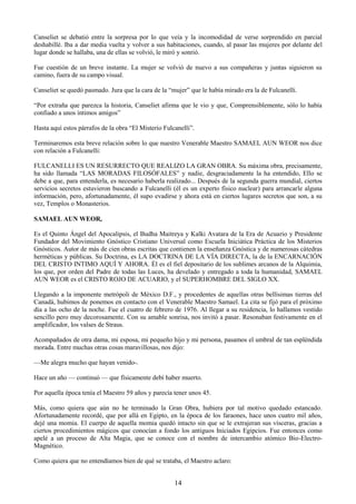 14
Canseliet se debatió entre la sorpresa por lo que veía y la incomodidad de verse sorprendido en parcial
deshabillé. Iba a dar media vuelta y volver a sus habitaciones, cuando, al pasar las mujeres por delante del
lugar donde se hallaba, una de ellas se volvió, le miró y sonrió.
Fue cuestión de un breve instante. La mujer se volvió de nuevo a sus compañeras y juntas siguieron su
camino, fuera de su campo visual.
Canseliet se quedó pasmado. Jura que la cara de la ―mujer‖ que le había mirado era la de Fulcanelli.
―Por extraña que parezca la historia, Canseliet afirma que le vio y que, Comprensiblemente, sólo lo había
confiado a unos íntimos amigos‖
Hasta aquí estos párrafos de la obra ―El Misterio Fulcanelli‖.
Terminaremos esta breve relación sobre lo que nuestro Venerable Maestro SAMAEL AUN WEOR nos dice
con relación a Fulcanelli:
FULCANELLI ES UN RESURRECTO QUE REALIZO LA GRAN OBRA. Su máxima obra, precisamente,
ha sido llamada ―LAS MORADAS FILOSÓFALES‖ y nadie, desgraciadamente la ha entendido, Ello se
debe a que, para entenderla, es necesario haberla realizado... Después de la segunda guerra mundial, ciertos
servicios secretos estuvieron buscando a Fulcanelli (él es un experto físico nuclear) para arrancarle alguna
información, pero, afortunadamente, él supo evadirse y ahora está en ciertos lugares secretos que son, a su
vez, Templos o Monasterios.
SAMAEL AUN WEOR,
Es el Quinto Ángel del Apocalipsis, el Budha Maitreya y Kalki Avatara de la Era de Acuario y Presidente
Fundador del Movimiento Gnóstico Cristiano Universal como Escuela Iniciática Práctica de los Misterios
Gnósticos. Autor de más de cien obras escritas que contienen la enseñanza Gnóstica y de numerosas cátedras
herméticas y públicas. Su Doctrina, es LA DOCTRINA DE LA VÍA DIRECTA, la de la ENCARNACIÓN
DEL CRISTO INTIMO AQUÍ Y AHORA. Él es el fiel depositario de los sublimes arcanos de la Alquimia,
los que, por orden del Padre de todas las Luces, ha develado y entregado a toda la humanidad, SAMAEL
AUN WEOR es el CRISTO ROJO DE ACUARIO, y el SUPERHOMBRE DEL SIGLO XX.
Llegando a la imponente metrópoli de México D.F., y procedentes de aquellas otras bellísimas tierras del
Canadá, hubimos de ponemos en contacto con el Venerable Maestro Samael. La cita se fijó para el próximo
día a las ocho de la noche. Fue el cuatro de febrero de 1976. Al llegar a su residencia, lo hallamos vestido
sencillo pero muy decorosamente. Con su amable sonrisa, nos invitó a pasar. Resonaban festivamente en el
amplificador, los valses de Straus.
Acompañados de otra dama, mi esposa, mi pequeño hijo y mi persona, pasamos el umbral de tan espléndida
morada. Entre muchas otras cosas maravillosas, nos dijo:
—Me alegra mucho que hayan venido-.
Hace un año — continuó — que físicamente debí haber muerto.
Por aquella época tenía el Maestro 59 años y parecía tener unos 45.
Más, como quiera que aún no he terminado la Gran Obra, hubiera por tal motivo quedado estancado.
Afortunadamente recordé, que por allá en Egipto, en la época de los faraones, hace unos cuatro mil años,
dejé una momia. El cuerpo de aquella momia quedó intacto sin que se le extrajeran sus vísceras, gracias a
ciertos procedimientos mágicos que conocían a fondo los antiguos Iniciados Egipcios. Fue entonces como
apelé a un proceso de Alta Magia, que se conoce con el nombre de intercambio atómico Bio-Electro-
Magnético.
Como quiera que no entendíamos bien de qué se trataba, el Maestro aclaro:
 