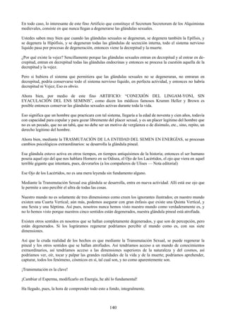 140
En todo caso, lo interesante de este fino Artificio que constituye el Secretum Secretorum de los Alquimistas
medievales, consiste en que nunca llegan a degenerarse las glándulas sexuales.
Ustedes saben muy bien que cuando las glándulas sexuales se degeneran, se degenera también la Epífisis, y
se degenera la Hipófisis, y se degeneran todas las glándulas de secreción interna, todo el sistema nervioso
liquido pasa por procesas de degeneración, entonces viene la decrepitud y la muerte.
¿Por qué existe la vejez? Sencillamente porque las glándulas sexuales entran en decrepitud y al entrar en de-
crepitud, entran en decrepitud todas las glándulas endocrinas y entonces se procesa la cuestión aquella de la
decrepitud y la vejez.
Pero si hubiera el sistema que permitiera que las glándulas sexuales no se degeneraran, no entraran en
decrepitud, podría conservarse todo el sistema nervioso líquido, en perfecta actividad, y entonces no habría
decrepitud ni Vejez; Eso es obvio.
Ahora bien, por medio de este fino ARTIFICIO: ―CONEXIÓN DEL LINGAM-YONI, SIN
EYACULACIÓN DEL ENS SEMINIS‖, como dicen los médicos famosos Krumm Heller y Brown es
posible entonces conservar las glándulas sexuales activas durante toda la vida.
Eso significa que un hombre que practicara con tal sistema, llegaría a la edad de noventa y cien años, todavía
con capacidad para copular y para gozar libremente del placer sexual, y es un placer legitimo del hombre que
no es un pecado, que no un tabú, que no debe ser un motivo de vergüenza o de disimulo, etc., sino, repito, un
derecho legitimo del hombre.
Ahora bien, mediante la TRASMUTACIÓN DE LA ENTIDAD DEL SEMEN EN ENERGÍAS, se procesan
cambios psicológicos extraordinarios: se desarrolla la glándula pineal.
Esa glándula estuvo activa en otros tiempos, en tiempos antiquísimos de la historia; entonces el ser humano
poseía aquel ojo del que nos hablara Homero en su Odisea, el Ojo de los Lacértidos, el ojo que viera en aquel
terrible gigante que intentara, pues, devorarlos (a los compañeros de Ulises — Nota editorial)
Ese Ojo de los Lacértidos, no es una mera leyenda sin fundamento alguno.
Mediante la Transmutación Sexual esa glándula se desarrolla, entra en nueva actividad. Allí está ese ojo que
le permite a uno percibir el ultra de todas las cosas.
Nuestro mundo no es solamente de tres dimensiones como creen los ignorantes ilustrados; en nuestro mundo
existen una Cuarta Vertical; aún más, podemos asegurar con gran énfasis que existe una Quinta Vertical, y
una Sexta y una Séptima. Así pues, nosotros nunca hemos visto nuestro mundo como verdaderamente es, y
no lo hemos visto porque nuestros cinco sentidos están degenerados, nuestra glándula pineal está atrofiada.
Existen otros sentidos en nosotros que se hallan completamente degenerados, y que son de percepción, pero
están degenerados. Si los lográramos regenerar podríamos percibir el mundo como es, con sus siete
dimensiones.
Así que la cruda realidad de los hechos es que mediante la Transmutación Sexual, se puede regenerar la
pineal y los otros sentidos que se hallan atrofiados. Así tendríamos acceso a un mundo de conocimientos
extraordinarios, así tendríamos acceso a las dimensiones superiores de la naturaleza y del cosmos, así
podríamos ver, oír, tocar y palpar las grandes realidades de la vida y de la muerte; podríamos aprehender,
capturar, todos los fenómeno, cósmicos en sí, tal cual son, y no como aparentemente son.
¡Transmutación es la clave!
¡Cambiar el Esperma, modificarlo en Energía, he ahí lo fundamental!
Ha llegado, pues, la hora de comprender todo esto a fondo, integralmente.
 