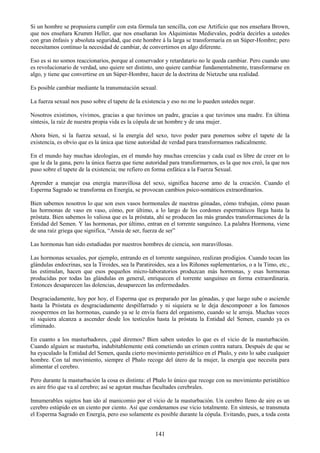 141
Si un hombre se propusiera cumplir con esta fórmula tan sencilla, con ese Artificio que nos enseñara Brown,
que nos enseñara Krumm Heller, que nos enseñaran los Alquimistas Medievales, podría decirles a ustedes
con gran énfasis y absoluta seguridad, que este hombre á la larga se transformaría en un Súper-Hombre; pero
necesitamos continuo la necesidad de cambiar, de convertirnos en algo diferente.
Eso es si no somos reaccionarios, porque al conservador y retardatario no le queda cambiar. Pero cuando uno
es revolucionario de verdad, uno quiere ser distinto, uno quiere cambiar fundamentalmente, transformarse en
algo, y tiene que convertirse en un Súper-Hombre, hacer de la doctrina de Nietzche una realidad.
Es posible cambiar mediante la transmutación sexual.
La fuerza sexual nos puso sobre el tapete de la existencia y eso no me lo pueden ustedes negar.
Nosotros existimos, vivimos, gracias a que tuvimos un padre, gracias a que tuvimos una madre. En última
síntesis, la raíz de nuestra propia vida es la cópula de un hombre y de una mujer.
Ahora bien, si la fuerza sexual, si la energía del sexo, tuvo poder para ponernos sobre el tapete de la
existencia, es obvio que es la única que tiene autoridad de verdad para transformamos radicalmente.
En el mundo hay muchas ideologías, en el mundo hay muchas creencias y cada cual es libre de creer en lo
que le da la gana, pero la única fuerza que tiene autoridad para transformarnos, es la que nos creó, la que nos
puso sobre el tapete de la existencia; me refiero en forma enfática a la Fuerza Sexual.
Aprender a manejar esa energía maravillosa del sexo, significa hacerse amo de la creación. Cuando el
Esperma Sagrado se transforma en Energía, se provocan cambios psico-somáticos extraordinarios.
Bien sabemos nosotros lo que son esos vasos hormonales de nuestras gónadas, cómo trabajan, cómo pasan
las hormonas de vaso en vaso, cómo, por último, a lo largo de los cordones espermáticos llega hasta la
próstata. Bien sabemos lo valiosa que es la próstata, ahí se producen las más grandes transformaciones de la
Entidad del Semen. Y las hormonas, por último, entran en el torrente sanguíneo. La palabra Hormona, viene
de una raíz griega que significa, ―Ansia de ser, fuerza de ser‖
Las hormonas han sido estudiadas por nuestros hombres de ciencia, son maravillosas.
Las hormonas sexuales, por ejemplo, entrando en el torrente sanguíneo, realizan prodigios. Cuando tocan las
glándulas endocrinas, sea la Tiroides, sea la Paratiroides, sea a los Riñones suplementarios, o a la Timo, etc.,
las estimulan, hacen que esos pequeños micro-laboratorios produzcan más hormonas, y esas hormonas
producidas por todas las glándulas en general, enriquecen el torrente sanguíneo en forma extraordinaria.
Entonces desaparecen las dolencias, desaparecen las enfermedades.
Desgraciadamente, hoy por hoy, el Esperma que es preparado por las gónadas, y que luego sube o asciende
hasta la Próstata es desgraciadamente despilfarrado y ni siquiera se le deja descomponer a los famosos
zoospermos en las hormonas, cuando ya se le envía fuera del organismo, cuando se le arroja. Muchas veces
ni siquiera alcanza a ascender desde los testículos hasta la próstata la Entidad del Semen, cuando ya es
eliminado.
En cuanto a los masturbadores, ¿qué diremos? Bien saben ustedes lo que es el vicio de la masturbación.
Cuando alguien se masturba, indubitablemente está cometiendo un crimen contra natura. Después de que se
ha eyaculado la Entidad del Semen, queda cierto movimiento peristáltico en el Phalo, y esto lo sabe cualquier
hombre. Con tal movimiento, siempre el Phalo recoge del útero de la mujer, la energía que necesita para
alimentar el cerebro.
Pero durante la masturbación la cosa es distinta: el Phalo lo único que recoge con su movimiento peristáltico
es aire frío que va al cerebro; así se agotan muchas facultades cerebrales.
Innumerables sujetos han ido al manicomio por el vicio de la masturbación. Un cerebro lleno de aire es un
cerebro estúpido en un ciento por ciento. Así que condenamos ese vicio totalmente. En síntesis, se transmuta
el Esperma Sagrado en Energía, pero eso solamente es posible durante la cópula. Evitando, pues, a toda costa
 
