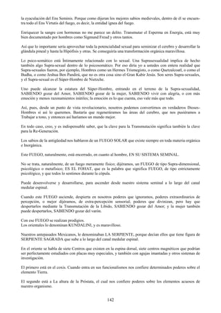 142
la eyaculación del Ens Seminis. Porque como dijeran los mejores sabios medievales, dentro de él se encuen-
tra todo el Ens Virtutis del fuego, es decir, la entidad ígnea del fuego.
Enriquecer la sangre con hormonas no me parece un delito. Transmutar el Esperma en Energía, está muy
bien documentado por hombres como Sigmund Freud y otros tantos.
Así que lo importante sería aprovechar toda la potencialidad sexual para seminizar el cerebro y desarrollar la
glándula pineal y hasta la Hipófisis y otras. Se conseguiría una transformación orgánica maravillosa.
Lo psico-somático está Íntimamente relacionado con lo sexual. Una Suprasexualidad implica de hecho
también algo Supra-sexual dentro de lo psicosomático. Por eso diría yo a ustedes con entera realidad que
Supra-sexuales fueron, por ejemplo, Hombres como un Hermes Trismegisto, o como Quetzalcoatl, o como el
Budha, o como Jeshua Ben Pandirá, que no es otra cosa sino el Gran Kabir Jesús. Son seres Supra-sexuales,
y el Supra-sexual es el Súper-Hombre de Nietzche.
Uno puede alcanzar la estatura del Súper-Hombre, entrando en el terreno de la Supra-sexualidad,
SABIENDO gozar del Amor, SABIENDO gozar de la mujer, SABIENDO vivir con alegría, o con más
emoción y menos razonamientos inútiles; la emoción es lo que cuenta, eso vale más que todo.
Así, pues, desde un punto de vista revolucionario, nosotros podemos convertirnos en verdaderos Dioses-
Hombres sí así lo queremos. Bastaría que regeneráramos las áreas del cerebro, que nos pusiéramos a
Trabajar a tono, y entonces así haríamos un mundo mejor.
En todo caso, creo, y es indispensable saber, que la clave para la Transmutación significa también la clave
para la Re-Generación.
Los sabios de la antigüedad nos hablaron de un FUEGO SOLAR que existe siempre en toda materia orgánica
e Inorgánica.
Este FUEGO, naturalmente, está encerrado, en cuanto al hombre, EN SU SISTEMA SEMINAL.
No se trata, naturalmente, de un fuego meramente físico; dijéramos, un FUEGO de tipo Supra-dimensional,
psicológico o metafísico; ES EL FOHAT, que es la palabra que significa FUEGO, de tipo estrictamente
psicológico, y que todos lo sentimos durante la cópula.
Puede desenvolverse y desarrollarse, para ascender desde nuestro sistema seminal a lo largo del canal
medular espinal.
Cuando este FUEGO asciende, despierta en nosotros poderes que ignoramos, poderes extraordinarios de
percepción, o mejor dijéramos, de extra-percepción sensorial; poderes que divinizan, pero hay que
despertarlos mediante la Transmutación de la Libido, SABIENDO gozar del Amor; y la mujer también
puede despertarlos, SABIENDO gozar del varón.
Con ese FUEGO se realizan prodigios.
Los orientales lo denominan KUNDALINI, y es maravilloso.
Nuestros antepasados Mexicanos, le denominaban LA SERPIENTE, porque decían ellos que tiene figura de
SERPIENTE SAGRADA que sube a lo largo del canal medular espinal.
En el oriente se habla de siete Centros que existen en la espina dorsal, siete centros magnéticos que podrían
ser perfectamente estudiados con placas muy especiales, y también con agujas imantadas y otros sistemas de
investigación.
El primero está en el coxis. Cuando entra en sus funcionalismos nos confiere determinados poderes sobre el
elemento Tierra.
El segundo está a La altura de la Próstata, el cual nos confiere poderes sobre los elementos acuosos de
nuestro organismo.
 