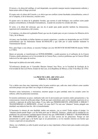 143
El tercero, a la altura del ombligo, el cual despertado, nos permite manejar nuestro temperamento ardiente y
hasta actuar sobre el fuego universal.
El cuarto está a la altura del Corazón, y es obvio que nos confiere ciertas facultades extraordinarias, como el
de la Telepatía, el de la Intuición y muchos otros.
El quinto está a la altura de la glándula Tiroides, que secreta el yodo biológico; nos confiere cierto poder
psíquico extraordinario, la llamada Clariaudiencia, el poder de escuchar los sonidos del ultra.
El sexto, a la altura del entrecejo, que nos da el poder para poder percibir también las dimensiones,
superiores de la naturaleza y del cosmos.
Y el séptimo, a la altura de la glándula Pineal, que nos da el poder para ver por sí mismos los Misterios de la
Vida y de la Muerte.
Así pues, esas facultades se hallan latentes en nuestro organismo, y pueden ser despertadas por ese FUEGO
extraordinario que los Indostaníes llaman KUNDALINI y que sube por el canal medular mediante la
Transmutación Sexual.
Pero, para llegar a esas alturas, se necesita Trabajar con este SECRETUM SECRETORUM durante TODA
LA VIDA.
Quien así proceda, se transformará en SÚPER-HOMBRE, y podrá penetrar en el anfiteatro de la Ciencia
Cósmica, podrá adentrarse en la Universidad de la Ciencia Pura y resolver problemas que la Ciencia Oficial
todavía no ha sido capaz de resolver.
Hasta aquí mi plática de esta tarde, señores.
*(Conferencia dictada por el Venerable Maestro Samael Aun Weor, en la Facultad de Geología de la
Universidad de San Luis Potosí, Estado de San Luis, en la República de México, el día 19 de Mayo de 1976)
LA PRÁCTICA DEL ARCANO A.Z.F.
POR EL: V. M. RABOLÚ
Voy a darles una clase muy importante sobre la parte esotérica que, cada uno, tanto solteros como casados
necesitan porque creo que todos van a llegar al mismo punto.
Nosotros como instructores, o misioneros, tenemos quejas en gran cantidad, tanto los casados como los
solteros, sobre las poluciones nocturnas.
Si nosotros analizamos un poco, realmente todo esto lo provocamos por nuestros malos pensamientos y las
consecuencias vienen de arriba para abajo. Puede que aquí controlemos, pero en los mundos superiores no se
controla y repercute de arriba hacia abajo. O sea, debe uno PRIMERAMENTE APRENDER A MIRAR Y
TRANSFORMAR LA IMPRESIÓN. ¿Cómo? ¡Es muy fácil! Vio uno una ―chamaca‖ bonita, póngale una
dualidad: una indiecita bien fea. Ahí va transformando.
Si buscamos la síntesis de esta dualidad, ambas son mujeres, ¿no es cierto? Están sujetas al tiempo. La
―chamaca bonita puede llegar a ser fea hasta peor que la indiecita. Entonces, ¿donde está la realidad de ese
problema? No encontramos realidad alguna Entonces hay que APRENDER A MIRAR Y TRANSFORMAR
DE INMEDIATO LA IMPRESIÓN para no caer en estos errores de las poluciones. Porque un mal
pensamiento se graba aquí y de hecho aquí es un pensamiento y en los mundos internos son hechos que
vienen a repercutir en una polución.
Ahora, voy a hablarles ya sobre la parte sexual que es muy importante y básica tanto para casados como para
los solteros.
 