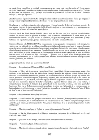 145
no puedo llegar a equilibrar la castidad, y mientras yo no sea casto, ¿qué estoy haciendo yo? Yo no quiero
servir de ―monicongo‖, no quiero ser hipócrita entre mis hermanos siendo un elemento que no sirve. Yo debo
de desocupar, me hago a un lado y que siga todo mundo, no quiero servir de obstáculo de nadie‖. Entonces
me dijo: ¡Lucha que si podrás!
¡Estaba haciendo súper-esfuerzos! ¡No sabía por donde estaban las debilidades mías! Hasta que empecé, y
dije: ¡yo voy a ver por dónde están mis debilidades, por qué tengo que tener esas caídas!
Resulta que ya vino la investigación sobre mí mismo, y vi lo que les acabo de decir al comienzo: encontré de
que la caída viene por la mente, eso es inevitable. Cuando se piensa en esos momentos en el sexo opuesto, se
mete el yo de la lujuria, y lo tira abajo porque lo tira.
Entonces ya vi por donde estaba fallando; corregí y de ahí fue que vine yo a empezar verdaderamente
después de muchos años de pérdida de tiempo, vine a empezar verdaderamente a saber donde era la
transmutación correcta. Eso que les dije al comienzo, así por ahí corregí todas esas debilidades y estoy
hablando con experiencia propia, porque creo que eso no está en los libros del Maestro.
Entonces: Oración a la MADRE DIVINA; concentración en sus glándulas e imaginación en la energía, los
vapores que van subiendo por la médula espinal hacia arriba haciendo su recorrido hasta el corazón Entonces
como hay concentración e imaginación, la mente está ocupada en algo superior y no queda volando, porque
al dejar la mente volando vienen las caídas. Estoy hablándoles con la experiencia, no vayan a creer que yo no
tuve. Ya les digo, yo pensé retirarme de la Gnosis porque vi que no servia, porque en la parte sexual era
bastante débil y el Maestro me dijo: ―¡investiga!‖. Figúrense, que le digan a uno investiga puntos tan
delicados, eso es terrible, ¿no es cierto? Pero me tocó ponerme minuciosamente a examinar a ver por donde
fallaba: ¡yo fallaba por la mente!
¿Alguna pregunta me tienen que hacer sobre el tema?
Pregunta. — Pregunta sobre el Nacer y el Morir en el Trabajo.
Respuesta. — ―Mire, prácticamente no confundan el Nacer con el Morir. Si nosotros queremos servir a dos
señores a la vez, a ninguno de los dos les servimos. Es mejor Trabajar por separado. Ahora, si usted tiene un
elemento ya descubierto, comprendido, pues en ese momento se debe de Trabajar, porque hay mucha más
fuerza, porque de la unión de dos polos, el positivo y negativo, nace una tercera fuerza que es una criatura de
fuego que se llama un QUERUBÍN, que tiene el poder de todos los poderes. Entonces si uno apela a esa cria-
tura en esos momentos, después de haber comprendido algunos defectos, apela uno a esa criatura, e
inmediatamente pulveriza al elemento (...), ¿entendido? Es un momento oportuno, pero tiene que haber
hecho muy bien ese su Trabajo, primeramente con el ego, si quiere uno (felicidad), de lo contrario, pues, no
hace nada tampoco. Pero siempre es mejor Trabajar por separado; no confundir el ―Sarampión‖ con el ―Pión
de Sara‖ o sea, la Muerte con el Nacimiento‖.
Pregunta. — Pregunta sobre la energía y los colores.
Respuesta. — ―Del Amarillo, por ejemplo, viene a sacar uno el resultado. ¿Usted qué hace con una suma va
sacando los resultados, no es cierto? Entonces son los resultados de los Trabajos aquí para Trabajar con el
Amarillo, y en síntesis, el último es el Color Rojo, que es el resultado de la re-generación podríamos decirle
del Trabajo‖.
Pregunta. — Maestro, ¿para hacer el Trabajo se puede utilizar cualquier Mantram?
Respuesta. — ―De los Mantram que da el Maestro, cualquiera, cualquiera. Sea el Mantram I. A. O., o el
KAN-DIL BAN—DIL‖.
Pregunta, — ¿El Color de esa energía, tanto en el varón como en la dama es el mismo?
Respuesta. — ―Lo mismo, Igual, no hay diferencia‖.
Pregunta. — Maestro, ¿el primero, segundo y tercer aspectos tienen algo que ver relacionado con el Azufre?
 
