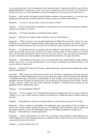 147
¿no se siente usted mal? Así es el organismo de uno también; exacto. Entontes hay cambios y esos cambios
pueden traerle graves consecuencias a uno, o no es que le pueden traer, sino que le traen, ¿no? Puede ser el
hombre muy casto, o sea haber aprendido a manejar las energías pero ahí fracasa, ahí fracasa de una vez‖.
Pregunta. — ¿Qué sucede en el aspecto interno cuando un hombre se une por primera vez a una mujer que
algunas personas dicen que se forma un ligamento interno, ¿cómo es ese tipo de unión interna?
Respuesta. — ―¿Cómo es? ¿Se une aquí o se une en lo interno? ¿Cómo?‖
Pregunta. — Aquí en el mundo físico un hombre se une por primera vez a una mujer sexualmente. Entonces,
¿qué proceso se sigue en lo interno?
Respuesta. — ―De hecho, allá aparece, en el Karma unidos, unidos‖.
Pregunta. — ¿Qué proceso se sigue cuando un hombre se une con varias mujeres?
Respuesta. — ―Pues, el proceso es de que puede abandonarlo la Madre Divina de hecho. Ahora, hay casos
delicados en ese campo que no podemos juzgar a nadie, porque hay casos que aquí no son casados y en otros
mundos son casados una pareja. Hay veces que viene de arriba para abajo y aquí hay, hubo una variedad‖.
Pregunta. — Un individuo externo, por ejemplo, que esté unido con varias mujeres y después, es decir, yo
quiero que me hable usted de esta cuestión de las mareas astrales, porque en cierta ocasión se nos había
dicho, un señor que tenía bastante tiempo de estar en la gnosis, ahora no esta, que cuando una persona se
unía por vez primera a una mujer quedaban como enlazados internamente con el signo del infinito.
Respuesta. — ―Prácticamente lo que viene a unir es en el Libro del Karma, queda de hecho Ligado el Karma
del uno con el otro, o sea, hay un intercambio. O sea, nosotros no podemos con el Karma nuestro, y nos
vamos a echar otro más encima‖.
Pregunta. — Después del Trabajo con el Arcano, ¿cuánto tiempo más o menos usted recomienda que se debe
hacer la transmutación?
Respuesta— ―Mire, después de la desconexión, como no es suficiente el tiempo para transmutar, para que
estas glándulas queden completamente vacías, entonces debe estar siquiera media hora boca arriba inhalando
y exhalando para lograr, terminando la transmutación de estas energías, que no quede nada, por que estas
glándulas necesitan recargarse de energías nuevas. No se debe hacer sino una sola vez en la noche. Entonces
se debe, ubicarnos media hora boca arriba trabajando, inhalando y exhalando hasta imaginar que las
glándulas quedan completamente vacías.‖
Pregunta. — ¿Con qué Mantram, Maestro?
Respuesta. — ―Ya por ejemplo, en la Transmutación después del desplazamiento de los cuerpos, solamente
imaginar es ver, ¿no es cierto? Entonces ustedes con la inhalación y exhalación suben su energía sexual; no
hay mas.‖
Pregunta. — ¿Me podría decir cuáles son las mejores horas, si es que las hay, para practicar el Arcano?
Respuesta.— ―Bueno siempre es aconsejable en la madrugada, puesto que durante el día uno trabaja, se
acuesta con el cuerpo rendido, cansado, entonces ya en la madrugada, tanto el ambiente como el cuerpo, está
descansado, entonces es mejor en la madrugada, de las dos de la mañana en adelante, cualquier hora‖.
Pregunta. — Sobre practicar el Arcano internamente.
Respuesta. — ―Bueno, prácticamente voy a decir esto: la práctica interna solamente es para Maestros que
estén Trabajando ya un poco despiertos, porque en realidad, muchos se dejan llevar por el yo de la lujuria y
caen en graves errores en lo interno‖.
Pregunta. — ¿Cómo se puede evitar eso?
 