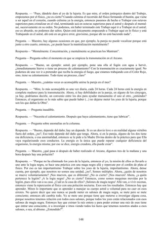 148
Respuesta. — ―Pues, dándole duro al yo de la lujuria. Es que mire, el orden jerárquico dentro del Trabajo,
empezamos por el físico, ¿no es cierto? Cuando culmina el recorrido del físico formando el bastón, que viene
a ser aquel en el corazón, cuando culmina ya la energía, entonces pasamos de hecho a Trabajar con octavas
superiores para cristalizar en el vital, terminando acá en octavas superiores para el astral y después el mental:
así, sucesivamente en su orden. No podemos, sin haber terminado este Trabajo aquí ir a Trabajar en el astral;
eso es absurdo, no podemos dar saltos. Quien está únicamente empezando a Trabajar aquí en lo físico y está
Trabajando en el astral, ahí está en un grave error, gravísimo, porque ahí no está haciendo nada‖.
Pregunta. — Maestro, hay algunas ocasiones en que, por ejemplo, la pareja no puede vocalizar porque está
junto a otro cuarto, entonces, ¿se puede hacer la mantralización mentalmente?
Respuesta— ―Mentalmente. Concentración, y mentalmente se practican los Mantram‖.
Pregunta— Pregunta sobre el momento en que se empieza la transmutación en el Arcano.
Respuesta. — ―Bueno, un ejemplo: usted, por ejemplo, pone una olla al fogón con agua a hervir,
¿inmediatamente hierve o tiene un proceso de calentamiento? Con la trasmutación es exactamente igual. No
podemos de una vez ir a pretender que reciba la energía el fuego, que estamos trabajando con el Color Rojo,
sino, tiene su calentamiento. Todo tiene un proceso, claro‖
Pregunta. — Maestro, ¿cuántas veces es aconsejable unirse la pareja en el mes?
Respuesta. — ―Mire, lo más aconsejable es una vez diaria, cada 24 horas. Cada 24 horas está la energía en
completa madurez para la transmutación. Ahora, si hay debilidades en la pareja, en alguno de los cónyuges,
ya hay, podríamos decirle, un convenio entre los dos para ayudar mutuamente el uno al otro, ¿entiendes?
Entonces, el organismo es lo más sabio que puede haber (...) no dejarse meter los yoes de la lujuria, porque
son los que dañan la Obra‖.
Pregunta. — Pregunta inaudible.
Respuesta. — ―Necesita el calentamiento. Después que haya calentamiento, tiene que lubricar‖.
Pregunta. — Pregunta sobre anomalías en la columna.
Respuesta. — ―Bueno, depende del daño; hay un depende. Si es un desvío leve o en realidad alguna vértebra
fuera del orden, ¿no?, Eso todo depende del daño que tenga. Ahora, si en la pareja, alguno de los dos tiene
esa deficiencia, o esa anormalidad, entonces se le pide a la Madre Divina dentro de la práctica para que Ella
vaya regularizando esos conductos. La energía es la única que puede reparar cualquier deficiencia del
organismo, la energía misma; por eso se dice, energía creadora, ella puede crear‖.
Pregunta. — Maestro, ¿qué pasa si después de haber realizado el Arcano, digamos tres de la mañana y una
hora después hay una polución?
Respuesta. — ―Porque no ha eliminado los yoes de la lujuria, entonces el yo, la misión de ellos es llevarlo a
uno ante la logia negra, se hace una práctica con una maga negra allá y repercute por el cordón de plata al
físico. Por eso es tan importantísimo Trabajar sobre los yoes de la lujuria, importantísimo. Ahora, dense
cuenta, por ejemplo, que nosotros no somos una unidad, ¿no?, Somos múltiples. Ahora, ¿quién de nosotros
se mueve voluntariamente? ¡Nos mueven, que es diferente! ¿No es cierto? ¡Nos mueven! Ahora, ¿a quién
pertenece la legión? ¡A la logia negra! ¿No es cierto? Entonces, como somos maquinas movidas por la
legión, pues ellos van a su casa. ¿Cuál es la casa de ellos? ¡Salones de magia negra! Allá van, a vivir escenas,
entonces viene la repercusión al físico con una polución nocturna. Esos son los resultados. Entonces hay que
aprender. Miren lo importante que es aprender a manejar su cuerpo astral a voluntad para no caer en esos
errores. No quiere decir que uno nunca se puede meter en salones de magia negra, se mete pero se mete
consciente; entonces ahí cambia todo. Ya se mete uno porque tiene que meterse a investigar alguna cosa,
porque nosotros tenemos relación con todos esos salones, porque todos los yoes están relacionados con esos
salones de magia negra. Entonces hay que extraer la raíz entera y para poder extraer una raíz de esas tiene
que entrar uno consciente, ir a investigar e irnos viendo todos los lazos que tenemos nosotros atados a esos
salones, o sea, al abismo. ¿Entendido?‖.
 