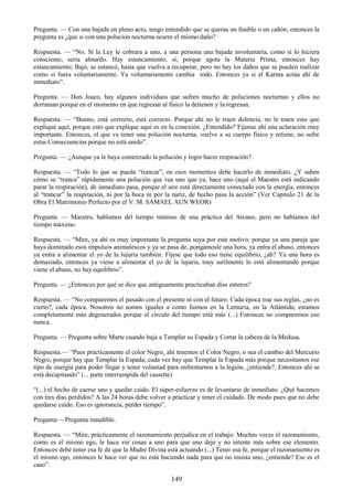149
Pregunta. — Con una bajada en pleno acto, tengo entendido que se quema un fusible o un cañón, entonces la
pregunta es ¿que si con una polución nocturna ocurre el mismo daño?
Respuesta. — ―No. Si la Ley le cobrara a uno, a una persona una bajada involuntaria, como si lo hiciera
consciente, seria absurdo. Hay estancamiento, sí, porque agota la Materia Prima, entonces hay
estancamiento; Bajó, se estancó, hasta que vuelva a recuperar, pero no hay los daños que se pueden realizar
como si fuera voluntariamente. Ya voluntariamente cambia todo. Entonces ya si el Karma actúa ahí de
inmediato‖.
Pregunta. — Don Joaco, hay algunos individuos que sufren mucho de poluciones nocturnas y ellos no
derraman porque en el momento en que regresan al físico la detienen y la regresan.
Respuesta. — ―Bueno, está correcto, está correcto. Porque ahí no le traen dolencia, no le traen esto que
expliqué aquí, porque esto que explique aquí es en la conexión. ¿Entendido? Fíjense ahí una aclaración muy
importante. Entonces, el que va tener una polución nocturna, vuelve a su cuerpo físico y retiene, no sufre
estas Consecuencias porque no está unido‖.
Pregunta. — ¿Aunque ya le haya comenzado la polución y logre hacer respiración?
Respuesta. — ―Todo lo que se pueda ―trancar‖, en esos momentos debe hacerlo de inmediato. ¿Y saben
cómo se ―tranca‖ rápidamente una polución que vea uno que ya, hace uno (aquí el Maestro está indicando
parar la respiración), de inmediato pasa, porque el aire está directamente conectado con la energía, entonces
al ―trancar‖ la respiración, ni por la boca ni por la nariz, de hecho pasa la acción‖ (Ver Capitulo 21 de la
Obra El Matrimonio Perfecto por el V. M. SAMAEL AUN WEOR)
Pregunta. — Maestro, hablamos del tiempo mínimo de una práctica del Arcano, pero no hablamos del
tiempo máximo.
Respuesta. — ―Mire, ya ahí es muy importante la pregunta suya por este motivo: porque ya una pareja que
haya dominado esos impulsos animalescos y ya se pasa de, pongámosle una hora, ya entra el abuso, entonces
ya entra a alimentar el yo de la lujuria también. Fíjese que todo eso tiene equilibrio, ¿ah? Ya una hora es
demasiado, entonces ya viene a alimentar el yo de la lujuria, muy sutilmente lo está alimentando porque
viene el abuso, no hay equilibrio‖.
Pregunta. — ¿Entonces por qué se dice que antiguamente practicaban días enteros?
Respuesta. — ―No comparemos el pasado con el presente ni con el futuro. Cada época trae sus reglas, ¿no es
cierto?, cada época. Nosotros no somos iguales a como fuimos en la Lemuria, en la Atlántida; estamos
completamente más degenerados porque el círculo del tiempo está más (...) Entonces no comparemos eso
nunca.
Pregunta. — Pregunta sobre Marte cuando baja a Templar su Espada y Cortar la cabeza de la Medusa.
Respuesta.— ―Pues prácticamente el color Negro, ahí tenemos el Color Negro, o sea el cambio del Mercurio
Negro, porque hay que Templar la Espada; cada vez hay que Templar la Espada más porque necesitamos ese
tipo de energía para poder llegar y tener voluntad para enfrentarnos a la legión, ¿entiende?, Entonces ahí se
está decapitando‖ (... parte interrumpida del cassette)
―(...) el hecho de caerse uno y quedar caído. El súper-esfuerzo es de levantarse de inmediato. ¿Qué hacemos
con tres días perdidos? A las 24 horas debe volver a practicar y tener el cuidado. De modo pues que no debe
quedarse caído. Eso es ignorancia, perder tiempo‖.
Pregunta— Pregunta inaudible.
Respuesta. — ―Mire, prácticamente el razonamiento perjudica en el trabajo. Muchas veces el razonamiento,
como es el mismo ego, le hace ver cosas a uno para que uno deje y no intente más sobre ese elemento.
Entonces debe tener esa fe de que la Madre Divina está actuando (...) Tener esa fe, porque el razonamiento es
el mismo ego, entonces le hace ver que no está haciendo nada para que no insista uno, ¿entiende? Ese es el
caso‖.
 
