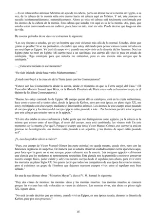 15
—Es un intercambio atómico. Mientras de aquí de mi cabeza, partía un átomo hacia la momia de Egipto, a su
vez, de la cabeza de la momia salía otro átomo hacia mi cabeza aquí en México. Y así, este proceso se
sucedía ininterrumpidamente, matemáticamente. Ahora ya toda mi cabeza está totalmente conformada por
los átomos de la cabeza de la momia. Esta cabeza que ustedes ven aquí es la de la momia. Así, pues, que
ustedes están conversando con un cadáver, pues, hace un año, morí en vida. Puede decirse que tengo un año
de vida.
De casetes grabados de su viva voz extraemos lo siguiente:
―Les soy sincero a ustedes, yo soy un hombre que está viviendo más allá de lo normal. Ustedes, dirán que
¡cómo es posible! Si se los puntualizo, el cerebro que estoy utilizando para pensar estuvo cuatro mil años en
un sarcófago en Egipto. Yo dejé el cuerpo vivo cuando me tocó vivir en la dinastía de los faraones. Nací en
Egipto pero no morí en Egipto. Mi cuerpo pasó a un sarcófago; ese cuerpo allí vivo lo puse en estado de
catalepsia. Digo catalepsia para que ustedes me entiendan, pero es una ciencia más antigua que la
catalepsia.‖
— ¿Usted era Iniciado en ese momento?
―He sido Iniciado desde hace varios Mahamvantaras.‖
¿Usted contribuyó a la creación de la Tierra junto con los Cosmocratores?
―Estuve con los Cosmocratores desde la aurora, desde el momento en que la Tierra surgió del Caos.‖ (El
Venerable Maestro Samael Aun Weor, es la Mónada Planetaria de Marte encarnada en humano cuerpo, es el
Quinto de los Siete Cosmocratores.)
―Bueno, les estoy contando lo de Egipto. Mi cuerpo quedó allí en catalepsia, está en la cripta subterránea,
hace como cuatro mil y tantos años, desde la época de Kefren, pero por esta época, en pleno siglo XX, me
estoy revistiendo con este cuerpo mediante el intercambio atómico. Los átomos de este cuerpo están pasando
al cuerpo egipcio y los átomos del cuerpo egipcio están pasando a éste... Por lo menos pueden estar seguros
que esta cabeza que ustedes ven ya es la egipcia.‖
―El otro día estaba en una conferencia y hubo gente que me distinguieron como egipcio, ya la cabeza es la
misma que estuvo entre el sarcófago, el resto del cuerpo, pues está cambiando, las viseras todo En este
momento soy la muerte ¿Por qué?, Porque el cuerpo que tenía Víctor Manuel Gómez, ese cuerpo ya está en
proceso de desintegración, sus átomos están pasando a un sepulcro, y los átomos de aquél están pasando
acá‖.
¿Y, esos los podría volver a revivir?
―Pues, ese cuerpo de Víctor Manuel Gómez (su parte atómica) no queda muerto, queda vivo, pero con las
funciones orgánicas en suspenso. De manera que si ustedes observan cuidadosamente cierta apariencia aquí,
pues hace que la gente no se me acerque, pero realmente soy la muerte. Los antiguos egipcios cultivamos
una ciencia que los modernos ni remotamente sospechan. Esta ciencia nos ha permitido a nosotros conservar
nuestro cuerpo físico, poder existir y salir con nuestro cuerpo desde el sepulcro para afuera, para vivir entre
los mortales en pleno Siglo XX. No quiero decir que todos los compañeros de esa época hicieron lo mismo,
pero sí existimos un grupo de Hombres que dejamos nuestros cuerpos vivos entre el sepulcro muy bien
sellado.‖
En una de sus últimas obras (―Misterios Mayas‖), dice el V. M. Samael lo siguiente:
―Hay dos clases de momias: las momias vivas y las momias muertas. Las momias muertas se conocen
porque las vísceras han sido colocadas en vasos de alabastro. Las momias vivas, aún ahora en pleno siglo
XX, siguen vivas.
―No está de más decirles que yo mismo, cuando viví en Egipto, en una época pasada, durante la dinastía de
Kefren, pasé por esos procesos.‖
 
